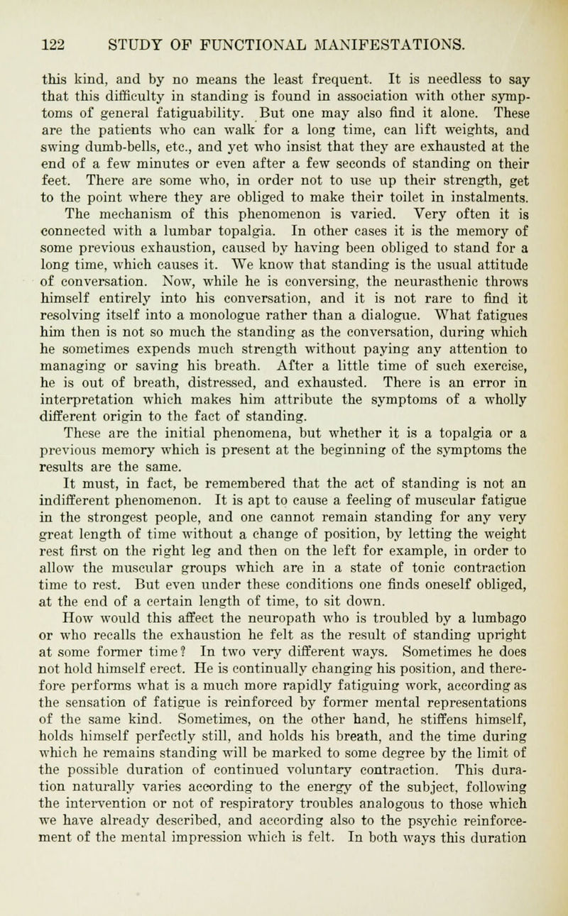 this kind, and by no means the least frequent. It is needless to say that this difficulty in standing is found in association with other symp- toms of general fatiguability. But one may also find it alone. These are the patients who can walk for a long time, can lift weights, and swing dumb-bells, etc., and yet who insist that they are exhausted at the end of a few minutes or even after a few seconds of standing on their feet. There are some who, in order not to use up their strength, get to the point where they are obliged to make their toilet in instalments. The mechanism of this phenomenon is varied. Very often it is connected with a lumbar topalgia. In other cases it is the memory of some previous exhaustion, caused by having been obliged to stand for a long time, which causes it. We know that standing is the usual attitude of conversation. Now, while he is conversing, the neurasthenic throws himself entirely into his conversation, and it is not rare to find it resolving itself into a monologue rather than a dialogue. What fatigues him then is not so much the standing as the conversation, during which he sometimes expends much strength without paying any attention to managing or saving his breath. After a little time of such exercise, he is out of breath, distressed, and exhausted. There is an error in interpretation which makes him attribute the symptoms of a wholly different origin to the fact of standing. These are the initial phenomena, but whether it is a topalgia or a previous memory which is present at the beginning of the symptoms the results are the same. It must, in fact, be remembered that the act of standing is not an indifferent phenomenon. It is apt to cause a feeling of muscular fatigue in the strongest people, and one cannot remain standing for any very great length of time without a change of position, by letting the weight rest first on the right leg and then on the left for example, in order to allow the muscular groups which are in a state of tonic contraction time to rest. But even under these conditions one finds oneself obliged, at the end of a certain length of time, to sit down. How would this affect the neuropath who is troubled by a lumbago or who recalls the exhaustion he felt as the result of standing upright at some former time? In two very different ways. Sometimes he does not hold himself erect. He is continually changing his position, and there- fore performs what is a much more rapidly fatiguing work, according as the sensation of fatigue is reinforced by former mental representations of the same kind. Sometimes, on the other hand, he stiffens himself, holds himself perfectly still, and holds his breath, and the time during which he remains standing will be marked to some degree by the limit of the possible duration of continued voluntary contraction. This dura- tion naturally varies according to the energy of the subject, following the intervention or not of respiratory troubles analogous to those which we have already described, and according also to the psychic reinforce- ment of the mental impression which is felt. In both ways this duration