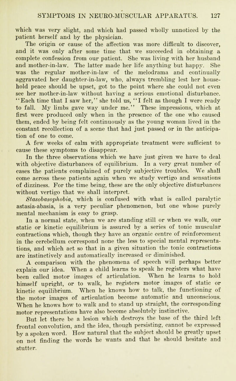 which was very slight, and which had passed wholly unnoticed by the patient herself and by the physician. The origin or cause of the affection was more difficult to discover, and it was only after some time that we succeeded in obtaining, a complete confession from our patient. She was living with her husband and mother-in-law. The latter made her life anything but happy. She was the regular mother-in-law of the melodrama and continually aggravated her daughter-in-law, who, always trembling lest her house- hold peace should be upset, got to the point where she could not even see her mother-in-law without having a serious emotional disturbance. Each time that I saw her, she told us, I felt as though I were ready to fall. My limbs gave way under me. These impressions, which at first were produced only when in the presence of the one who caused them, ended by being felt continuously as the young woman lived in the constant recollection of a scene that had just passed or in the anticipa- tion of one to come. A few weeks of calm with appropriate treatment were sufficient to cause these symptoms to disappear. In the three observations which we have just given we have to deal with objective disturbances of equilibrium. In a very great number of cases the patients complained of purely subjective troubles. We shall come across these patients again when we study vertigo and sensations of dizziness. For the time being, these are the only objective disturbances without vertigo that we shall interpret. Stasobasophobia, which is confused with what is called paralytic astasia-abasia, is a very peculiar phenomenon, but one whose purely mental mechanism is easy to grasp. In a normal state, when we are standing still or when we walk, our static or kinetic equilibrium is assured by a series of tonic muscular contractions which, though they have an organic centre of reinforcement in the cerebellum correspond none the less to special mental representa- tions, and which act so that in a given situation the tonic contractions are instinctively and automatically increased or diminished. A comparison with the phenomena of speech will perhaps better explain our idea. When a child learns to speak he registers what have been called motor images of articulation. When he learns to hold himself upright, or to walk, he registers motor images of static or kinetic equilibrium. When he knows how to talk, the functioning of the motor images of articulation become automatic and unconscious. When he knows how to walk and to stand up straight, the corresponding motor representations have also become absolutely instinctive. But let there be a lesion which destroys the base of the third left frontal convolution, and the idea, though persisting, cannot be expressed by a spoken word. How natural that the subject should be greatly upset on not finding the words he wants and that he should hesitate and stutter.