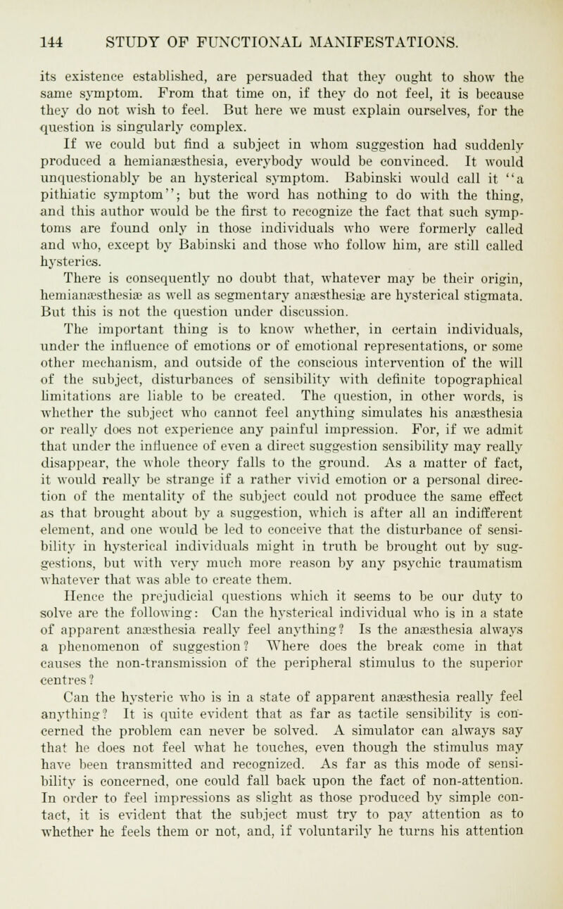 its existence established, are persuaded that they ought to show the same symptom. From that time on, if they do not feel, it is because they do not wish to feel. But here we must explain ourselves, for the question is singularly complex. If we could but find a subject in whom suggestion had suddenly produced a heinianaesthesia, everybody would be convinced. It would unquestionably be an hysterical symptom. Babinski would call it a pithiatic symptom; but the word has nothing to do with the thing, and this author would be the first to recognize the fact that such symp- toms are found only in those individuals who were formerly called and who, except by Babinski and those who follow him, are still called hysterics. There is consequently no doubt that, whatever may be their origin, hemianaesthesiae as well as segmentary anaesthesia? are hysterical stigmata. But this is not the question under discussion. The important thing is to know whether, in certain individuals, under the influence of emotions or of emotional representations, or some other mechanism, and outside of the conscious intervention of the will of the subject, disturbances of sensibility with definite topographical limitations are liable to be created. The question, in other words, is whether the subject who cannot feel anything simulates his anaesthesia or really does not experience any painful impression. For, if we admit that under the influence of even a direct suggestion sensibility may really disappear, the whole theory falls to the ground. As a matter of fact, it would really be strange if a rather vivid emotion or a personal direc- tion of the mentality of the subject could not produce the same effect as that brought about by a suggestion, which is after all an indifferent element, and one would be led to conceive that the disturbance of sensi- bility in hysterical individuals might in truth be brought out by sug- gestions, but with very much more reason by any psychic traumatism whatever that was able to create them. Hence the prejudicial questions which it seems to be our duty to solve are the following: Can the hysterical individual who is in a state of apparent anaesthesia really feel anything? Is the anaesthesia always a phenomenon of suggestion ? Where does the break come in that causes the non-transmission of the peripheral stimulus to the superior centres 1 Can the hysteric who is in a state of apparent anaesthesia really feel anything? It is quite evident that as far as tactile sensibility is con- cerned the problem can never be solved. A simulator can always say that he does not feel what he touches, even though the stimulus may have been transmitted and recognized. As far as this mode of sensi- bility is concerned, one could fall back upon the fact of non-attention. In order to feel impressions as slight as those produced by simple con- tact, it is evident that the subject must try to pay attention as to whether he feels them or not, and, if voluntarily he turns his attention