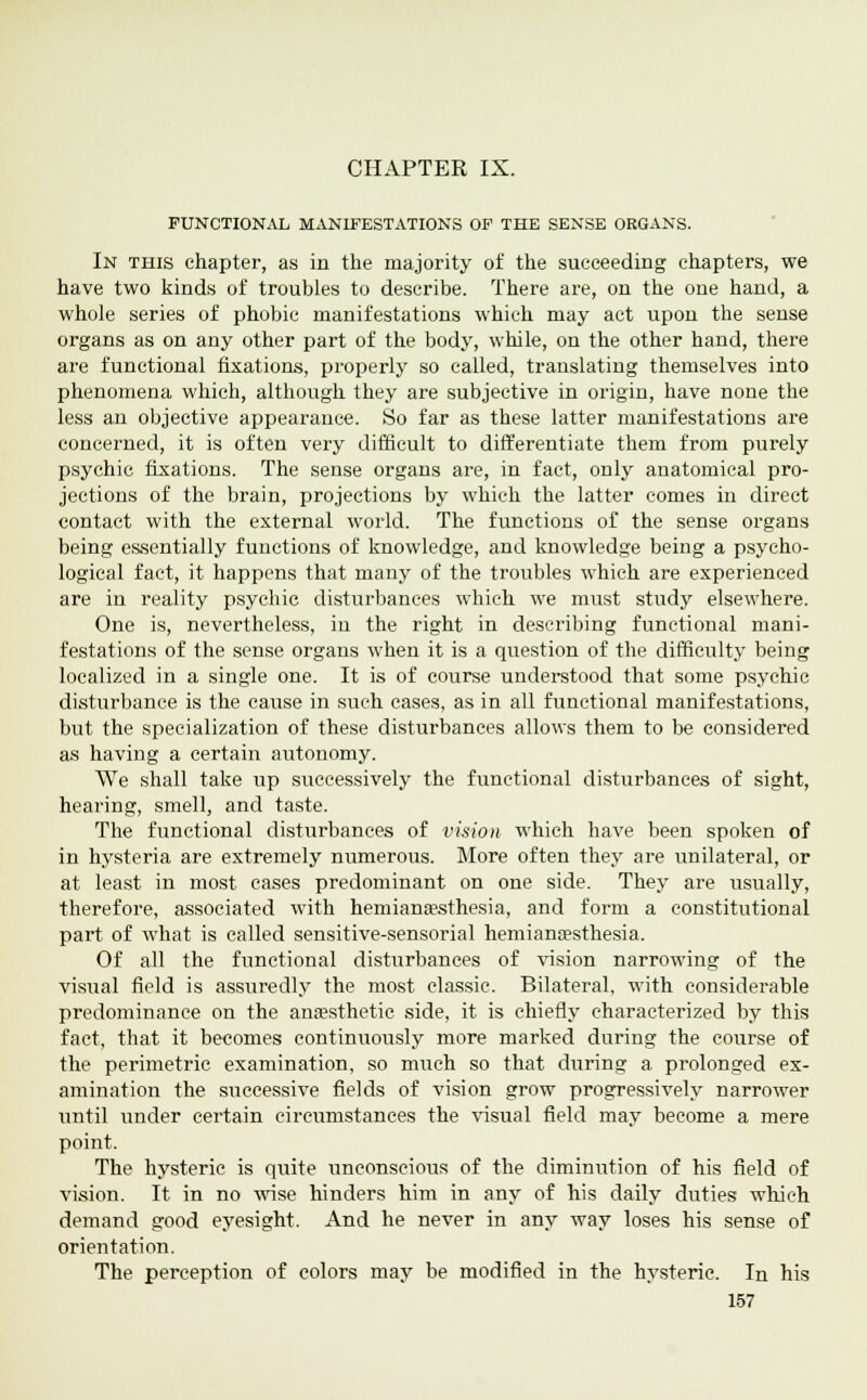 CHAPTER IX. FUNCTIONAL MANIFESTATIONS OF THE SENSE ORGANS. In this chapter, as in the majority of the succeeding chapters, we have two kinds of troubles to describe. There are, on the one hand, a whole series of phobic manifestations which may act upon the sense organs as on any other part of the body, while, on the other hand, there are functional fixations, properly so called, translating themselves into phenomena which, although they are subjective in origin, have none the less an objective appearance. So far as these latter manifestations are concerned, it is often very difficult to differentiate them from purely psychic fixations. The sense organs are, in fact, only anatomical pro- jections of the brain, projections by which the latter comes in direct contact with the external world. The functions of the sense organs being essentially functions of knowledge, and knowledge being a psycho- logical fact, it happens that many of the troubles which are experienced are in reality psychic disturbances which we must study elsewhere. One is, nevertheless, in the right in describing functional mani- festations of the sense organs when it is a question of the difficulty being localized in a single one. It is of course understood that some psychic disturbance is the cause in such cases, as in all functional manifestations, but the specialization of these disturbances allows them to be considered as having a certain autonomy. We shall take up successively the functional disturbances of sight, hearing, smell, and taste. The functional disturbances of vision which have been spoken of in hysteria are extremely numerous. More often they are unilateral, or at least in most cases predominant on one side. They are usually, therefore, associated with hemianesthesia, and form a constitutional part of what is called sensitive-sensorial hemiancesthesia. Of all the functional disturbances of vision narrowing of the visual field is assuredly the most classic. Bilateral, with considerable predominance on the anaesthetic side, it is chiefly characterized by this fact, that it becomes continuously more marked during the course of the perimetric examination, so much so that during a prolonged ex- amination the successive fields of vision grow progressively narrower until under certain circumstances the visual field may become a mere point. The hysteric is quite unconscious of the diminution of his field of vision. It in no wise hinders him in any of his daily duties which demand good eyesight. And he never in any way loses his sense of orientation. The perception of colors may be modified in the hysteric. In his