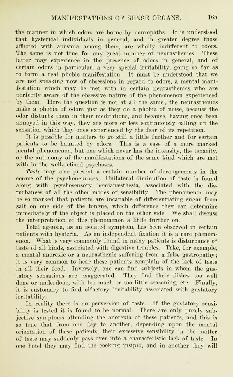 the manner in which odors are borne by neuropaths. It is understood that hysterical individuals in general, and in greater degree those afflicted with anosmia among them, are wholly indifferent to odors. The same is not true for any great number of neurasthenics. These latter may experience in the presence of odors in general, and of certain odors in particular, a very special irritability, going so far as to form a real phobic manifestation. It must be understood that we are not speaking now of obsessions in regard to odors, a mental mani- festation which may be met with in certain neurasthenics who are perfectly aware of the obsessive nature of the phenomenon experienced by them. Here the question is not at all the same; the neurasthenics make a phobia of odors just as they do a phobia of noise, because the odor disturbs them in their meditations, and because, having once been annoyed in this way, they are more or less continuously calling up the sensation which they once experienced by the fear of its repetition. It is possible for matters to go still a little further and for certain patients to be haunted by odors. This is a case of a more marked mental phenomenon, but one which never has the intensity, the tenacity, or the autonomy of the manifestations of the same kind which are met with in the well-defined psychoses. Taste may also present a certain number of derangements in the course of the psychoneuroses. Unilateral diminution of taste is found along with psychosensory hemianesthesia, associated with the dis- turbances of all the other modes of sensibility. The phenomenon may be so marked that patients are incapable of differentiating sugar from salt on one side of the tongue, which difference they can determine immediately if the object is placed on the other side. We shall discuss the interpretation of this phenomenon a little further on. Total ageusia, as an isolated symptom, has been observed in certain patients with hysteria. As an independent fixation it is a rare phenom- enon. What is very commonly found in many patients is disturbance of taste of all kinds, associated with digestive troubles. Take, for example, a mental anorexic or a neurasthenic suffering from a false gastropathy; it is very common to hear these patients complain of the lack of taste in all their food. Inversely, one can find subjects in whom the gus- tatory sensations are exaggerated. They find their dishes too well done or underdone, with too much or too little seasoning, etc. Finally, it is customary to find olfactory irritability associated with gustatory irritability. In reality there is no perversion of taste. If the gustatory sensi- bility is tested it is found to be normal. There are only purely sub- jective symptoms attending the anorexia of these patients, and this is so true that from one day to another, depending upon the mental orientation of these patients, their excessive sensibility in the matter of taste may suddenly pass over into a characteristic lack of taste. In one hotel they may find the cooking insipid, and in another they will