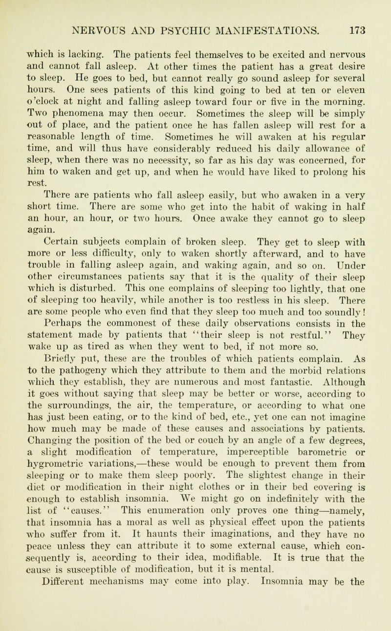 which is lacking. The patients feel themselves to be excited and nervous and cannot fall asleep. At other times the patient has a great desire to sleep. He goes to bed, but cannot really go sound asleep for several hours. One sees patients of this kind going to bed at ten or eleven o'clock at night and falling asleep toward four or five in the morning. Two phenomena may then occur. Sometimes the sleep will be simply out of place, and the patient once he has fallen asleep will rest for a reasonable length of time. Sometimes he will awaken at his regular time, and will thus have considerably reduced his daily allowance of sleep, when there was no necessity, so far as his day was concerned, for him to waken and get up, and when he would have liked to prolong his rest. There are patients who fall asleep easily, but who awaken in a very short time. There are some who get into the habit of waking in half an hour, an hour, or two hours. Once awake they cannot go to sleep again. Certain subjects complain of broken sleep. They get to sleep with more or less difficulty, only to waken shortly afterward, and to have trouble in falling asleep a^ain, and waking again, and so on. Under other circumstances patients say that it is the quality of their sleep which is disturbed. This one complains of sleeping too lightly, that one of sleeping too heavily, while another is too restless in his sleep. There are some people who even find that they sleep too much and too soundly! Perhaps the commonest of these daily observations consists in the statement made by patients that their sleep is not restful. They wake up as tired as when they went to bed, if not more so. Briefly put, these are the troubles of which patients complain. As to the pathogeny which they attribute to them and the morbid relations which they establish, they are numerous and most fantastic. Although it goes without saying that sleep may be better or worse, according to the surroundings, the air, the temperature, or according to what one has just been eating, or to the kind of bed, etc., yet one can not imagine how much may be made of these causes and associations by patients. Changing the position of the bed or couch by an angle of a few degrees, a slight modification of temperature, imperceptible barometric or hygrometric variations,—these would be enough to prevent them from sleeping or to make them sleep poorly. The slightest change in their diet or modification in their night clothes or in their bed covering is enough to establish insomnia. We might go on indefinitely with the list of causes. This enumeration only proves one thing—namely, that insomnia has a moral as well as physical effect upon the patients who suffer from it. It haunts their imaginations, and they have no peace unless they can attribute it to some external cause, which con- sequently is, according to their idea, modifiable. It is true that the cause is susceptible of modification, but it is mental. Different mechanisms may come into play. Insomnia may be the