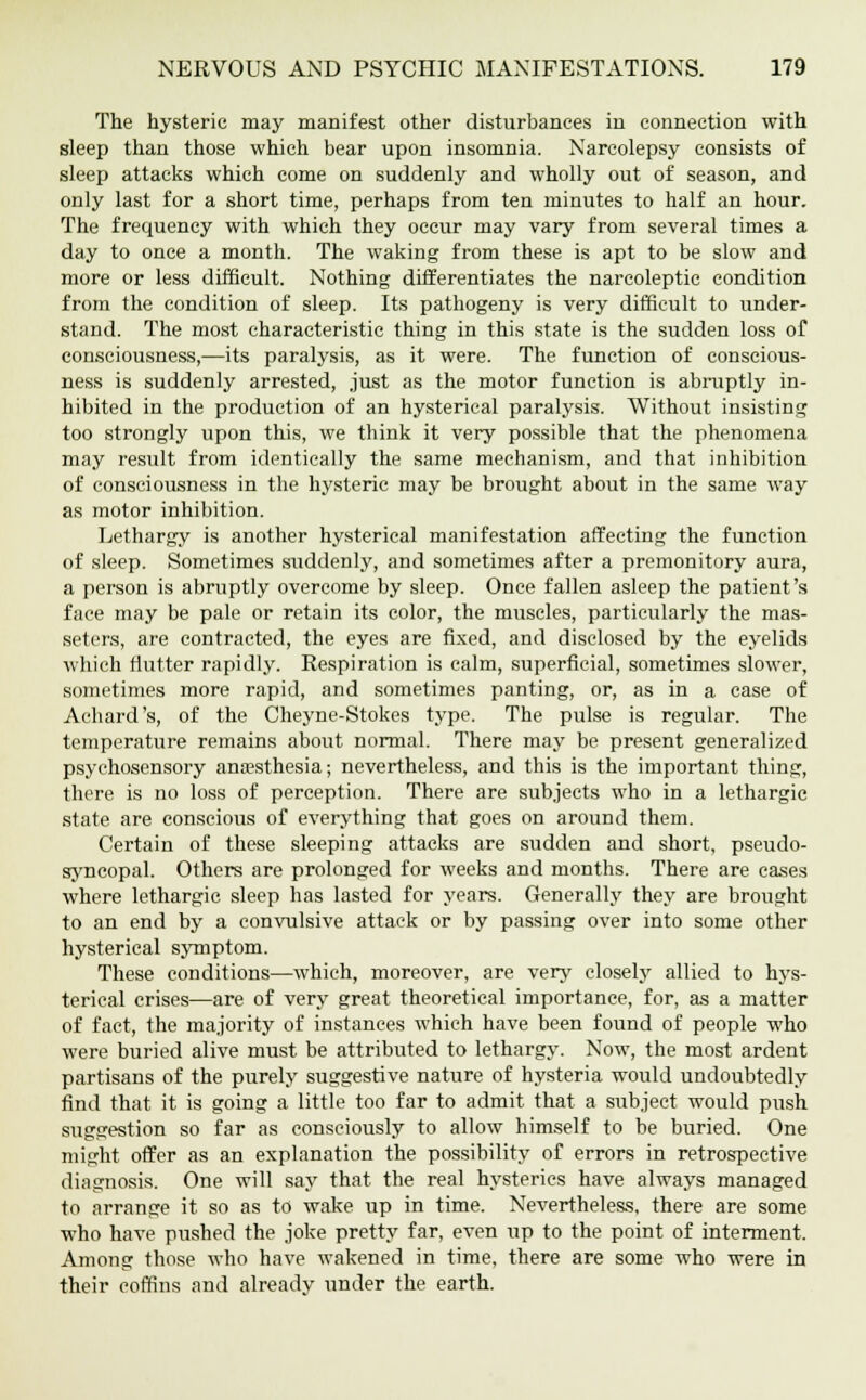 The hysteric may manifest other disturbances in connection with sleep than those which bear upon insomnia. Narcolepsy consists of sleep attacks which come on suddenly and wholly out of season, and only last for a short time, perhaps from ten minutes to half an hour. The frequency with which they occur may vary from several times a day to once a month. The waking from these is apt to be slow and more or less difficult. Nothing differentiates the narcoleptic condition from the condition of sleep. Its pathogeny is very difficult to under- stand. The most characteristic thing in this state is the sudden loss of consciousness,—its paralysis, as it were. The function of conscious- ness is suddenly arrested, just as the motor function is abruptly in- hibited in the production of an hysterical paralysis. Without insisting too strongly upon this, we think it very possible that the phenomena may result from identically the same mechanism, and that inhibition of consciousness in the hysteric may be brought about in the same way as motor inhibition. Lethargy is another hysterical manifestation affecting the function of sleep. Sometimes suddenly, and sometimes after a premonitory aura, a person is abruptly overcome by sleep. Once fallen asleep the patient's face may be pale or retain its color, the muscles, particularly the mas- seters, are contracted, the eyes are fixed, and disclosed by the eyelids which flutter rapidly. Respiration is calm, superficial, sometimes slower, sometimes more rapid, and sometimes panting, or, as in a case of Achard's, of the Cheyne-Stokes type. The pulse is regular. The temperature remains about normal. There may be present generalized psychosensory anaesthesia; nevertheless, and this is the important thing, there is no loss of perception. There are subjects who in a lethargic state are conscious of everything that goes on around them. Certain of these sleeping attacks are sudden and short, pseudo- syncopal. Others are prolonged for weeks and months. There are cases where lethargic sleep has lasted for years. Generally they are brought to an end by a convulsive attack or by passing over into some other hysterical symptom. These conditions—which, moreover, are very closely allied to hys- terical crises—are of very great theoretical importance, for, as a matter of fact, the majority of instances which have been found of people who were buried alive must be attributed to lethargy. Now, the most ardent partisans of the purely suggestive nature of hysteria would undoubtedly find that it is going a little too far to admit that a subject would push suggestion so far as consciously to allow himself to be buried. One might offer as an explanation the possibility of errors in retrospective diagnosis. One will say that the real hysterics have always managed to arrange it so as to wake up in time. Nevertheless, there are some who have pushed the joke pretty far, even up to the point of interment. Among those who have wakened in time, there are some who were in their coffins and alreadv under the earth.