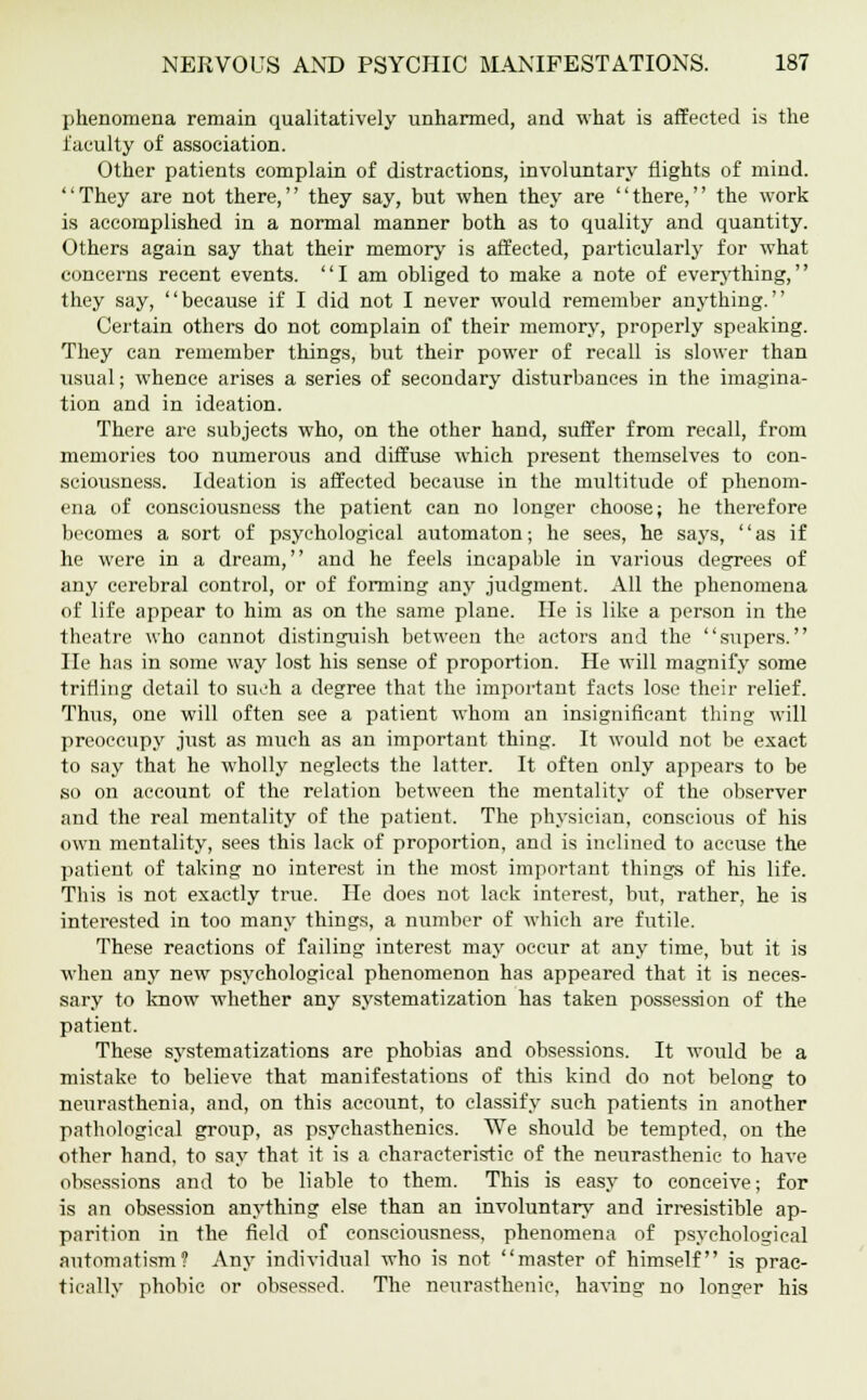 phenomena remain qualitatively unharmed, and what is affected is the faculty of association. Other patients complain of distractions, involuntary nights of mind. They are not there, they say, but when they are there, the work is accomplished in a normal manner both as to quality and quantity. Others again say that their memory is affected, particularly for what concerns recent events. I am obliged to make a note of everything, they say, because if I did not I never would remember anything. Certain others do not complain of their memory, properly speaking. They can remember things, but their power of recall is slower than usual; whence arises a series of secondary disturbances in the imagina- tion and in ideation. There are subjects who, on the other hand, suffer from recall, from memories too numerous and diffuse which present themselves to con- sciousness. Ideation is affected because in the multitude of phenom- ena of consciousness the patient can no longer choose; he therefore becomes a sort of psychological automaton; he sees, he says, as if he were in a dream, and he feels incapable in various degrees of any cerebral control, or of forming any judgment. All the phenomena of life appear to him as on the same plane. He is like a person in the theatre who cannot distinguish between the actors and the supers. He has in some way lost his sense of proportion. He will magnify some trifling detail to such a degree that the important facts lose their relief. Thus, one will often see a patient whom an insignificant thing will preoccupy just as much as an important thing. It would not be exact to say that he wholly neglects the latter. It often only appears to be so on account of the relation between the mentality of the observer and the real mentality of the patient. The physician, conscious of his own mentality, sees this lack of proportion, and is inclined to accuse the patient of taking no interest in the most important things of his life. This is not exactly true. He does not lack interest, but, rather, he is interested in too many things, a number of which are futile. These reactions of failing interest may occur at any time, but it is when any new psychological phenomenon has appeared that it is neces- sary to know whether any systematization has taken possession of the patient. These systematizations are phobias and obsessions. It would be a mistake to believe that manifestations of this kind do not belong to neurasthenia, and, on this account, to classify such patients in another pathological group, as psychasthenics. We should be tempted, on the other hand, to say that it is a characteristic of the neurasthenic to have obsessions and to be liable to them. This is easy to conceive; for is an obsession anything else than an involuntary and irresistible ap- parition in the field of consciousness, phenomena of psychological automatism? Any individual who is not master of himself is prac- tically phobic or obsessed. The neurasthenic, having no longer his