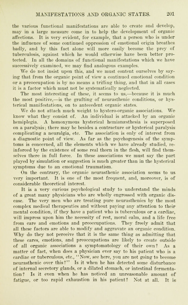 the various functional manifestations are able to create and develop, may in a large measure come in to help the development of organic affections. It is very evident, for example, that a person who is under the influence of some continued oppression of emotional origin breathes badly, and by this fact alone will more easily become the prey of tuberculosis, against which he would otherwise have been better pro- tected. In all the domains of functional manifestations which we have successively examined, we may find analogous examples. We do not insist upon this, and we must content ourselves by say- ing that from the organic point of view a continued emotional condition or a preoccupation is by no means a trifling thing, and that in all cases it is a factor which must not be systematically neglected. The most interesting of these, it seems to us,—because it is much the most positive,—is the grafting of neurasthenic conditions, or hys- terical manifestations, on to antecedent organic states. We do not attach much weight to hystero-organic associations. We know what they consist of. An individual is attacked by an organic hemiplegia. A homonymous hysterical hemianesthesia is superposed on a paralysis; there may be besides a contracture or hysterical paralysis complicating a neuralgia, etc. The association is only of interest from a diagnostic point of view. As far as the psychogenesis of the symp- toms is concerned, all the elements which we have already studied, re- inforced by the existence of some real thorn in the flesh, will find them- selves there in full force. In these associations we must say the part played by simulation or suggestion is much greater than in the hysterical symptoms due to an emotional traumatism. On the contrary, the organic neurasthenic association seems to us. very important. It is one of the most frequent, and, moreover, is of considerable theoretical interest. It is a very curious psychological study to understand the minds of a great many physicians who are wholly engrossed with organic dis- ease. The very men who are treating pure neurasthenics by the most complex medical therapeutics and without paying any attention to their mental condition, if they have a patient who is tuberculous or a cardiac, will impress upon him the necessity of rest, moral calm, and a life free from eare and emotions and preoccupations. They freely admit that all these factors are able to modify and aggravate an organic condition. Why do they not perceive that it is the same thing as admitting that these cares, emotions, and preoccupations are likely to create outside of all organic associations a symptomatology of their own? As a matter of fact, when does a physician ever say to his patient who is a cardiac or tuberculous, etc., Now, see here, you are not going to become neurasthenic over this? Is it when he has detected some disturbance of internal secretory glands, or a dilated stomach, or intestinal fermenta- tion? Is it even when he has noticed an unreasonable amount of fatigue, or too rapid exhaustion in his patient? Not at all. It is;