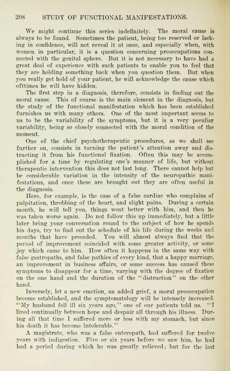 We might continue this series indefinitely. The moral cause is always to be found. Sometimes the patient, being too reserved or lack- ing in confidence, will not reveal it at once, and especially when, with women in particular, it is a question concerning preoccupations con- nected with the genital sphere. But it is not necessary to have had a great deal of experience with such patients to enable you to feel that they are holding something back when you question them. But when you really get hold of your patient, he will acknowledge the cause which ofttimes he will have hidden. The first step in a diagnosis, therefore, consists in finding out the moral cause. This of course is the main element in the diagnosis, but the study of the functional manifestation which has been established furnishes us with many others. One of the most important seems to us to be the variability of the symptoms, but it is a very peculiar variability, being so closely connected with the moral condition of the moment. One of the chief psychotherapeutic procedures, as we shall see further on, consists in turning the patient's attention away and dis- tracting it from his functional fixation. Often this may be accom- plished for a time by regulating one's manner of life, but without therapeutic intervention this does not last long. There cannot help but be considerable variation in the intensity of the neuropathic mani- festations, and once these are brought out they are often useful in the diagnosis. Here, for example, is the case of a false cardiac who complains of palpitation, throbbing of the heart, and slight pains. During a certain month, he will tell you, things went better with him, and then he was taken worse again. Do not follow this up immediately, but a little later bring your conversation round to the subject of how he spends his days, try to find out the schedule of his life during the weeks and months that have preceded. You will almost always find that the period of improvement coincided with some greater activity, or some joy which came to him. How often it happens in the same way with false gastropaths, and false pathies of every kind, that a happy marriage, an improvement in business affairs, or some success has caused these symptoms to disappear for a time, varying with the degree of fixation on the one hand and the duration of the distraction on the other hand. Inversely, let a new emotion, an added grief, a moral preoccupation become established, and the symptomatology will be intensely increased. My husband fell ill six years ago, one of our patients told us. I lived continually between hope and despair all through his illness. Dur- ing all that time I suffered more or less with my stomach, but since his death it has become intolerable. A magistrate, who was a false enteropath, had suffered for twelve years with indigestion. Five or six years before we saw him, he had had a period during which he was greatly relieved; but for the last