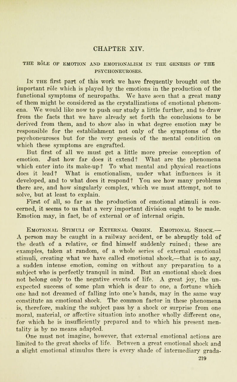 THE ROLE OP EMOTION AND EMOTIONALISM IN THE GENESIS OP THE PSYCHONEUEOSES. In the first part of this work we have frequently brought out the important role which is played by the emotions in the production of the functional symptoms of neuropaths. We have seen that a great many of them might be considered as the crystallizations of emotional phenom- ena. We would like now to push our study a little further, and to draw from the facts that we have already set forth the conclusions to be derived from them, and to show also in what degree emotion may be responsible for the establishment not only of the symptoms of the psycboneuroses but for the very genesis of the mental condition on which these symptoms are engrafted. But first of all we must get a little more precise conception of emotion. Just how far does it extend? What are the phenomena which enter into its make-up? To what mental and physical reactions does it lead? What is emotionalism, under what influences is it developed, and to what does it respond? You see how many problems there are, and how singularly complex, which we must attempt, not to solve, but at least to explain. First of all, so far as the production of emotional stimuli is con- cerned, it seems to us that a very important division ought to be made. Emotion may, in fact, be of external or of internal origin. Emotional Stimuli op External Origin. Emotional Shock.—■ A person may be caught in a railway accident, or be abruptly told of the death of a relative, or find himself suddenly ruined; these are examples, taken at random, of a whole series of external emotional stimuli, creating what we have called emotional shock,—that is to say, a sudden intense emotion, coming on without any preparation to a subject who is perfectly tranquil in mind. But an emotional shock does not belong only to the negative events of life. A great joy, the un- expected success of some plan which is dear to one, a fortune which one had not dreamed of falling into one's hands, may in the same way constitute an emotional shock. The common factor in these phenomena is, therefore, making the subject pass by a shock or surprise from one moral, material, or affective situation into another wholly different one, for which he is insufficiently prepared and to which his present men- tality is by no means adapted. One must not imagine, however, that external emotional actions are limited to the great shocks of life. Between a great emotional shock and a slight emotional stimulus there is every shade of intermediary grada-