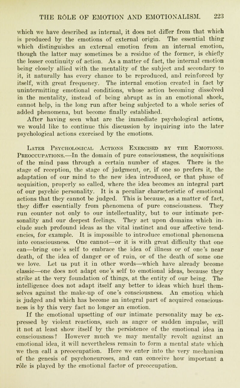 which we have described as internal, it does not differ from that which is produced by the emotions of external origin. The essential thing which distinguishes an external emotion from an internal emotion, though the latter may sometimes be a residue of the former, is chiefly the lesser continuity of action. As a matter of fact, the internal emotion being closely allied with the mentality of the subject and secondary to it, it naturally has every chance to be reproduced, and reinforced by itself, with great frequency. The internal emotion created in fact by unintermitting emotional conditions, whose action becoming dissolved in the mentality, instead of being abrupt as in an emotional shock, cannot help, in the long run after being subjected to a whole series of added phenomena, but become finally established. After having seen what are the immediate psychological actions, we would like to continue this discussion by inquiring into the later psychological actions exercised by the emotions. Later Psychological Actions Exercised by the Emotions. Preoccupations.—In the domain of pure consciousness, the acquisitions of the mind pass through a certain number of stages. There is the stage of reception, the stage of judgment, or, if one so prefers it, the adaptation of our mind to the new idea introduced, or that phase of acquisition, properly so called, where the idea becomes an integral part of our psychic personality. It is a peculiar characteristic of emotional actions that they cannot be judged. This is because, as a matter of fact, they differ essentially from phenomena of pure consciousness. They run counter not only to our intellectuality, but to our intimate per- sonality and our deepest feelings. They act upon domains which in- clude such profound ideas as the vital instinct and our affective tend- encies, for example. It is impossible to introduce emotional phenomena into consciousness. One cannot—or it is with great difficulty that one can—bring one's self to embrace the idea of illness or of one's near death, of the idea of danger or of ruin, or of the death of some one we love. Let us put it in other words—which have already become classic—one does not adapt one's self to emotional ideas, because they strike at the very foundation of things, at the entity of our being. The intelligence does not adapt itself any better to ideas which hurl them- selves against the make-up of one's consciousness. An emotion which is judged and which has become an integral part of acquired conscious- ness is by this very fact no longer an emotion. If the emotional upsetting of our intimate personality may be ex- pressed by violent reactions, such as anger or sudden impulse, will it not at least show itself by the persistence of the emotional idea in consciousness? However much we may mentally revolt against an emotional idea, it will nevertheless remain to form a mental state which we then call a preoccupation. Here we enter into the very mechanism of the genesis of psyehoneuroses, and can conceive how important a role is played by the emotional factor of preoccupation.