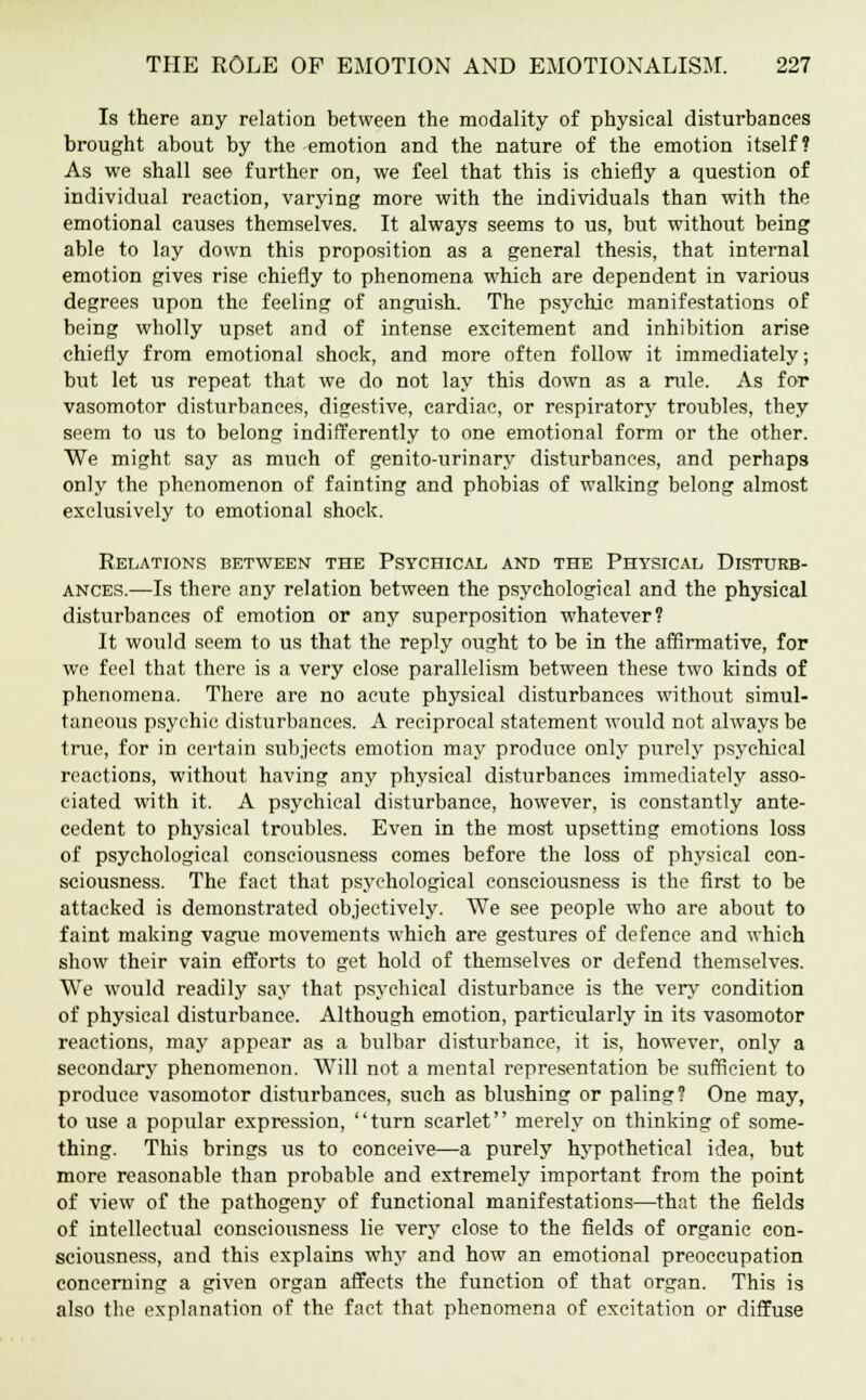 Is there any relation between the modality of physical disturbances brought about by the emotion and the nature of the emotion itself? As we shall see further on, we feel that this is chiefly a question of individual reaction, varying more with the individuals than with the emotional causes themselves. It always seems to us, but without being able to lay down this proposition as a general thesis, that internal emotion gives rise chiefly to phenomena which are dependent in various degrees upon the feeling of anguish. The psychic manifestations of being wholly upset and of intense excitement and inhibition arise chiefly from emotional shock, and more often follow it immediately; but let us repeat that we do not lay this down as a rule. As for vasomotor disturbances, digestive, cardiac, or respiratory troubles, they seem to us to belong indifferently to one emotional form or the other. We might say as much of genito-urinary disturbances, and perhaps only the phenomenon of fainting and phobias of walking belong almost exclusively to emotional shock. Relations between the Psychical and the Physical Disturb- ances.—Is there any relation between the psychological and the physical disturbances of emotion or any superposition whatever? It would seem to us that the reply ought to be in the affirmative, for we feel that there is a very close parallelism between these two kinds of phenomena. There are no acute physical disturbances without simul- taneous psychic disturbances. A reciprocal statement would not always be true, for in certain subjects emotion may produce only purely psychical reactions, without having any physical disturbances immediately asso- ciated with it. A psychical disturbance, however, is constantly ante- cedent to physical troubles. Even in the most upsetting emotions loss of psychological consciousness comes before the loss of physical con- sciousness. The fact that psychological consciousness is the first to be attacked is demonstrated objectively. We see people who are about to faint making vague movements which are gestures of defence and which show their vain efforts to get hold of themselves or defend themselves. We would readily say that psychical disturbance is the very condition of physical disturbance. Although emotion, particularly in its vasomotor reactions, may appear as a bulbar disturbance, it is, however, only a secondary phenomenon. Will not a mental representation be sufficient to produce vasomotor disturbances, such as blushing or paling? One may, to use a popular expression, turn scarlet merely on thinking of some- thing. This brings us to conceive—a purely hypothetical idea, but more reasonable than probable and extremely important from the point of view of the pathogeny of functional manifestations—that the fields of intellectual consciousness lie very close to the fields of organic con- sciousness, and this explains why and how an emotional preoccupation concerning a given organ affects the function of that organ. This is also the explanation of the fact that phenomena of excitation or diffuse