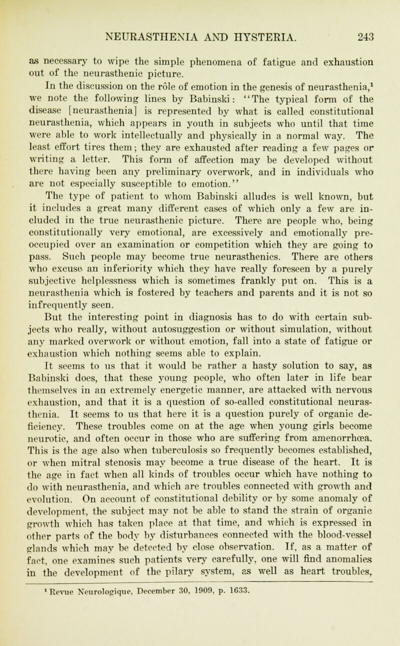 as necessary to wipe the simple phenomena of fatigue and exhaustion out of the neurasthenic picture. In the discussion on the role of emotion in the genesis of neurasthenia,1 we note the following lines by Babinski: The typical form of the disease [neurasthenia] is represented by what is called constitutional neurasthenia, which appears in youth in subjects who until that time were able to work intellectually and physically in a normal way. The least effort tires them; they are exhausted after reading a few pages or writing a letter. This form of affection may be developed without there having been any preliminary overwork, and in individuals who are not especially susceptible to emotion. The type of patient to whom Babinski alludes is well known, but it includes a great many different cases of which only a few are in- cluded in the true neurasthenic picture. There are people who, being constitutionally very emotional, are excessively and emotionally pre- occupied over an examination or competition which they are going to pass. Such people may become true neurasthenics. There are others who excuse an inferiority which they have really foreseen by a purely subjective helplessness which is sometimes frankly put on. This is a neurasthenia which is fostered by teachers and parents and it is not so infrequently seen. But the interesting point in diagnosis has to do with certain sub- jects who really, without autosuggestion or without simulation, without any marked overwork or without emotion, fall into a state of fatigue or exhaustion which nothing seems able to explain. It seems to us that it would be rather a hasty solution to say, as Babinski does, that these young people, who often later in life bear themselves in an extremely energetic manner, are attacked with nervous exhaustion, and that it is a question of so-called constitutional neuras- thenia. It seems to us that here it is a question purely of organic de- ficiency. These troubles come on at the age when young girls become neurotic, and often occur in those who are suffering from amenorrhoea. This is the age also when tuberculosis so frequently becomes established, or when mitral stenosis may become a true disease of the heart. It is the age in fact when all kinds of troubles occur which have nothing to do with neurasthenia, and which are troubles connected with growth and evolution. On account of constitutional debility or by some anomaly of development, the subject may not be able to stand the strain of organic growth which has taken place at that time, and which is expressed in other parts of the body by disturbances connected with the blood-vessel glands which may be detected by close observation. If, as a matter of fact, one examines such patients very carefully, one will find anomalies in the development of the pilary system, as well as heart troubles, 1 Revue Neurologique. December 30, 1000. p. 1633.