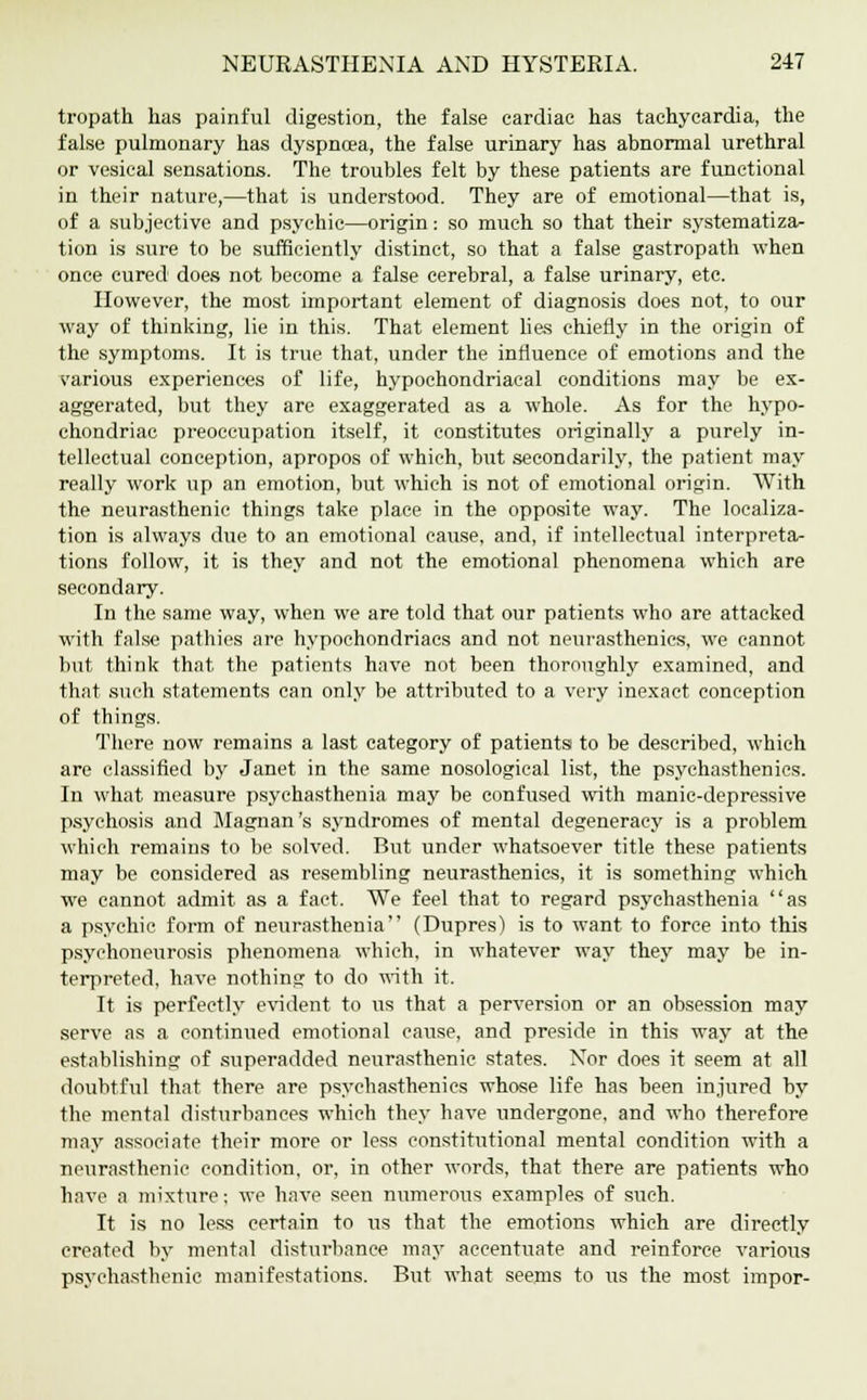 tropath has painful digestion, the false cardiac has tachycardia, the false pulmonary has dyspnoea, the false urinary has abnormal urethral or vesical sensations. The troubles felt by these patients are functional in their nature,—that is understood. They are of emotional—that is, of a subjective and psychic—origin: so much so that their systematiza- tion is sure to be sufficiently distinct, so that a false gastropath when once cured does not become a false cerebral, a false urinary, etc. However, the most important element of diagnosis does not, to our way of thinking, lie in this. That element lies chiefly in the origin of the symptoms. It is true that, under the influence of emotions and the various experiences of life, hypochondriacal conditions may be ex- aggerated, but they are exaggerated as a whole. As for the hypo- chondriac preoccupation itself, it constitutes originally a purely in- tellectual conception, apropos of which, but secondarily, the patient may really work up an emotion, but which is not of emotional origin. With the neurasthenic things take place in the opposite way. The localiza- tion is always due to an emotional cause, and, if intellectual interpreta- tions follow, it is they and not the emotional phenomena which are secondary. In the same way, when we are told that our patients who are attacked with false pathies are hypochondriacs and not neurasthenics, we cannot but think that the patients have not been thoroughly examined, and that such statements can only be attributed to a very inexact conception of things. There now remains a last category of patients to be described, which are classified by Janet in the same nosological list, the psychasthenics. In what measure psychasthenia may be confused with manic-depressive psychosis and Magnan's syndromes of mental degeneracy is a problem which remains to be solved. But under whatsoever title these patients may be considered as resembling neurasthenics, it is something which we cannot admit as a fact. We feel that to regard psychasthenia as a psychic form of neurasthenia (Dupres) is to want to force into this psychoneurosis phenomena which, in whatever way they may be in- terpreted, have nothing to do with it. It is perfectly evident to us that a perversion or an obsession may serve as a continued emotional cause, and preside in this way at the establishing of superadded neurasthenic states. Nor does it seem at all doubtful that there are psychasthenics whose life has been injured by the mental disturbances which they have undergone, and who therefore may associate their more or less constitutional mental condition with a neurasthenic condition, or, in other words, that there are patients who have a mixture; we have seen numerous examples of such. It is no less certain to us that the emotions which are directly created by mental disturbance may accentuate and reinforce various psychasthenic manifestations. But what seems to us the most impor-