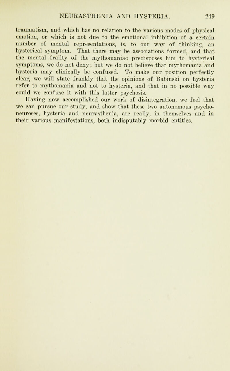 traumatism, and which has no relation to the various modes of physical emotion, or which is not due to the emotional inhibition of a certain number of mental representations, is, to our way of thinking, an hysterical symptom. That there may be associations formed, and that the mental frailty of the mythomaniac predisposes him to hysterical symptoms, we do not deny; but we do not believe that mythomania and hysteria may clinically be confused. To make our position perfectly clear, we will state frankly that the opinions of Babinski on hysteria refer to mythomania and not to hysteria, and that in no possible way could we confuse it with this latter psychosis. Having now accomplished our work of disintegration, we feel that we can pursue our study, and show that these two autonomous psycho- neuroses, hysteria and neurasthenia, are really, in themselves and in their various manifestations, both indisputably morbid entities.