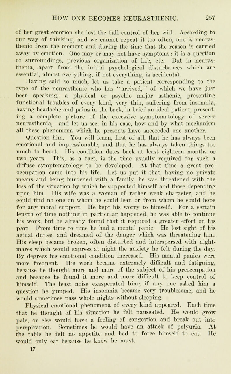 of her great emotion she lost the full control of her will. According to our way of thinking, and we cannot repeat it too often, one is neuras- thenic from the moment and during the time that the reason is carried away by emotion. One may or may not have symptoms: it is a question of surroundings, previous organization of life, etc. But in neuras- thenia, apart from the initial psychological disturbances which are essential, almost everything, if not everything, is accidental. Having said so much, let us take a patient corresponding to the type of the neurasthenic who has arrived, of which we have just been speaking,—a physical or psychic major asthenic, presenting functional troubles of every kind, very thin, suffering from insomnia, having headache and pains in the back, in brief an ideal patient, present- ing a complete picture of the excessive symptomatology of severe neurasthenia,—and let us see, in his case, how and by what mechanism all these phenomena which he presents have succeeded one another. Question him. You will learn, first of all, that he has always been emotional and impressionable, and that he has always taken things too much to heart. His condition dates back at least eighteen months or two years. This, as a fact, is the time usually required for such a diffuse symptomatology to be developed. At that time a great pre- occupation came into his life. Let us put it that, having no private means and being burdened with a family, he was threatened with the loss of the situation by which he supported himself and those depending upon him. His wife was a woman of rather weak character, and he could find no one on whom he could lean or from whom he could hope for any moral support. He kept his worry to himself. For a certain length of time nothing in particular happened, he was able to continue his work, but he already found that it required a greater effort on his part. Prom time to time he had a mental panic. He lost sight of his actual duties, and dreamed of the danger which was threatening him. His sleep became broken, often disturbed and interspersed with night- mares which would express at night the anxiety he felt during the day. By degrees his emotional condition increased. His mental panics were more frequent. His work became extremely difficult and fatiguing, because he thought more and more of the subject of his preoccupation and because he found it more and more 'difficult to keep control of himself. The least noise exasperated him; if any one asked him a question he jumped. His insomnia became very troublesome, and he would sometimes pass whole nights without sleeping. Physical emotional phenomena of every kind appeared. Each time that he thought of his situation he felt nauseated. He would grow pale, or else would have a feeling of congestion and break out into perspiration. Sometimes he would have an attack of polyuria. At the table he felt no appetite and had to force himself to eat. He would only eat because he knew he must. 17