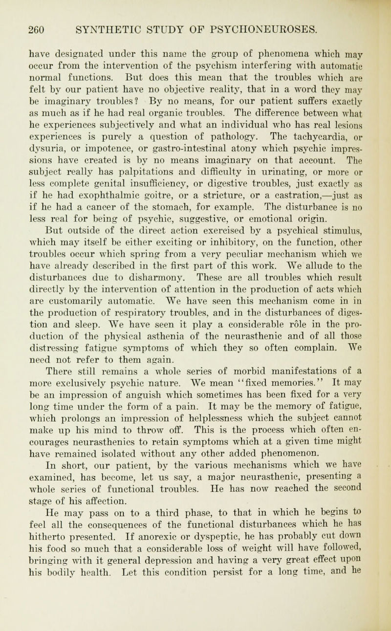 have designated under this name the group of phenomena which may occur from the intervention of the psychism interfering with automatic normal functions. But does this mean that the troubles which are felt by our patient have no objective reality, that in a word they may be imaginary troubles? By no means, for our patient suffers exactly as much as if he had real organic troubles. The difference between what he experiences subjectively and what an individual who has real lesions experiences is purely a question of pathology. The tachycardia, or dysuria, or impotence, or gastro-intestinal atony which psychic impres- sions have created is by no means imaginary on that account. The subject really has palpitations and difficulty in urinating, or more or less complete genital insufficiency, or digestive troubles, just exactly as if he had exophthalmic goitre, or a stricture, or a castration,—just as if he had a cancer of the stomach, for example. The disturbance is no less real for being of psychic, suggestive, or emotional origin. But outside of the direct action exercised by a psychical stimulus, which may itself be either exciting or inhibitory, on the function, other troubles occur which spring from a very peculiar mechanism which we have already described in the first part of this work. We allude to the disturbances due to disharmony. These are all troubles which result directly by the intervention of attention in the production of acts which are customarily automatic. We have seen this mechanism come in in the production of respiratory troubles, and in the disturbances of diges- tion and sleep. We have seen it play a considerable role in the pro- duction of the physical asthenia of the neurasthenic and of all those distressing fatigue symptoms of which they so often complain. We need not refer to them again. There still remains a whole series of morbid manifestations of a more exclusively psychic nature. We mean fixed memories. It may be an impression of anguish which sometimes has been fixed for a very long time under the form of a pain. It may be the memory of fatigue, which prolongs an impression of helplessness which the subject cannot make up his mind to throw off. This is the process which often en- courages neurasthenics to retain symptoms which at a given time might have remained isolated without any other added phenomenon. In short, our patient, by the various mechanisms which we have examined, has become, let us say, a major neurasthenic, presenting a whole series of functional troubles. He has now reached the second stage of his affection. He may pass on to a third phase, to that in which he begins to feel all the consequences of the functional disturbances which he has hitherto presented. If anorexic or dyspeptic, he has probably cut down his food so much that a considerable loss of weight will have followed, bringing with it general depression and having a very great effect upon his bodily health. Let this condition persist for a long time, and he