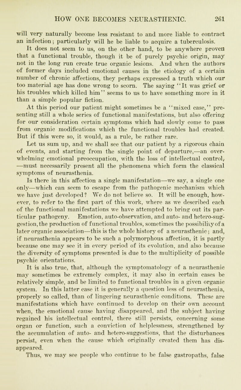 will very naturally become less resistant to and more liable to contract an infection; particularly will he be liable to acquire a tuberculosis. It does not seem to us, on the other hand, to be anywhere proven that a functional trouble, though it be of purely psychic origin, may not in the long run create true organic lesions. And when the authors of former days included emotional causes in the etiology of a certain number of chronic affections, they perhaps expressed a truth which our too material age has done wrong to scorn. The saying It was grief or his troubles which killed him'' seems to us to have something more in it than a simple popular fiction. At this period our patient might sometimes be a mixed case, pre- senting still a whole series of functional manifestations, but also offering for our consideration certain symptoms which had slowly come to pass from organic modifications which the functional troubles had created. But if this were so, it would, as a rule, be rather rare. Let us sum up, and we shall see that our patient by a rigorous chain of events, and starting from the single point of departure,—an over- whelming emotional preoccupation, with the loss of intellectual control,- —must necessarily present all the phenomena which form the classical symptoms of neurasthenia. Is there in this affection a single manifestation—we say, a single one only—which can seem to escape from the pathogenic mechanism which we have just developed ? We do not believe so. It will be enough, how- ever, to refer to the first part of this work, where as we described each of the functional manifestations we have attempted to bring out its par- ticular pathogeny. Emotion, auto-observation, and auto- and hetero-sug- gestion,the production of functional troubles, sometimes the possibility of a later organic association—this is the whole history of a neurasthenic; and, if neurasthenia appears to be such a polymorphous affection, it is partly because one may see it in every period of its evolution, and also because the diversity of symptoms presented is due to the multiplicity of possible psychic orientations. It is also true, that, although the symptomatology of a neurasthenic may sometimes be extremely complex, it may also in certain cases be relatively simple, and be limited to functional troubles in a given organic system. In this latter ease it is generally a question less of neurasthenia, properly so called, than of lingering neurasthenic conditions. These are manifestations which have continued to develop on their own account when, the emotional cause having disappeared, and the subject having regained his intellectual control, there still persists, concerning some organ or function, such a conviction of helplessness, strengthened by the accumulation of auto- and hetero-suggestions, that the disturbances persist, even when the cause which originally created them has dis- appeared. Thus, we may see people who continue to be false gastropaths, false