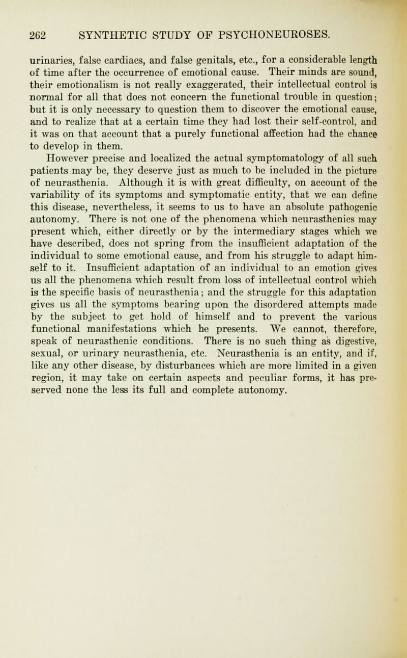 urinaries, false cardiacs, and false genitals, etc., for a considerable length of time after the occurrence of emotional cause. Their minds are sound, their emotionalism is not really exaggerated, their intellectual control is normal for all that does not concern the functional trouble in question; but it is only necessary to question them to discover the emotional cause, and to realize that at a certain time they had lost their self-control, and it was on that account that a purely functional affection had the chance to develop in them. However precise and localized the actual symptomatology of all such patients may be, they deserve just as much to be included in the picture of neurasthenia. Although it is with great difficulty, on account of the variability of its symptoms and symptomatic entity, that we can define this disease, nevertheless, it seems to us to have an absolute pathogenic autonomy. There is not one of the phenomena which neurasthenics may present which, either directly or by the intermediary stages which we have described, does not spring from the insufficient adaptation of the individual to some emotional cause, and from his struggle to adapt him- self to it. Insufficient adaptation of an individual to an emotion gives us all the phenomena which result from loss of intellectual control which is the specific basis of neurasthenia; and the struggle for this adaptation gives us all the symptoms bearing upon the disordered attempts made by the subject to get hold of himself and to prevent the various functional manifestations which he presents. We cannot, therefore, speak of neurasthenic conditions. There is no such thing as digestive, sexual, or urinary neurasthenia, etc. Neurasthenia is an entity, and if, like any other disease, by disturbances which are more limited in a given region, it may take on certain aspects and peculiar forms, it has pre- served none the less its full and complete autonomy.