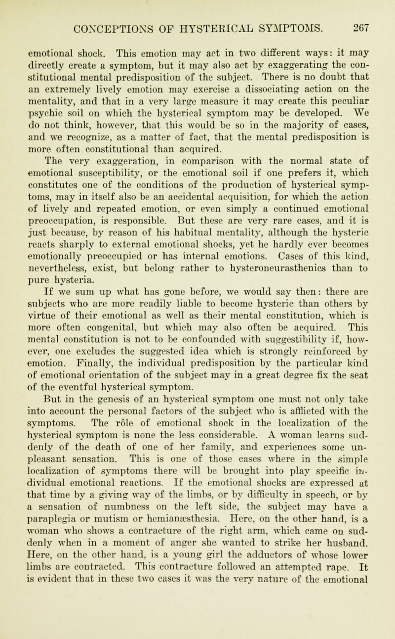 emotional shock. This emotion may act in two different ways: it may directly create a symptom, but it may also act by exaggerating the con- stitutional mental predisposition of the subject. There is no doubt that an extremely lively emotion may exercise a dissociating action on the mentality, and that in a very large measure it may create this peculiar psychic soil on which the hysterical symptom may be developed. We do not think, however, that this would be so in the majority of cases, and we recognize, as a matter of fact, that the mental predisposition is more often constitutional than acquired. The very exaggeration, in comparison with the normal state of emotional susceptibility, or the emotional soil if one prefers it, which constitutes one of the conditions of the production of hysterical symp- toms, may in itself also be an accidental acquisition, for which the action of lively and repeated emotion, or even simply a continued emotional preoccupation, is responsible. But these are very rare cases, and it is just because, by reason of his habitual mentality, although the hysteric reacts sharply to external emotional shocks, yet he hardly ever becomes emotionally preoccupied or has internal emotions. Cases of this kind, nevertheless, exist, but belong rather to hysteroneurasthenics than to pure hysteria. If we sum up what has gone before, we would say then: there are subjects who are more readily liable to become hysteric than others by virtue of their emotional as well as their mental constitution, which is more often congenital, but which may also often be acquired. This mental constitution is not to be confounded with suggestibility if, how- ever, one excludes the suggested idea which is strongly reinforced by emotion. Finally, the individual predisposition by the particular kind of emotional orientation of the subject may in a great degree fix the seat of the eventful hysterical symptom. But in the genesis of an hysterical symptom one must not only take into account the personal factors of the subject who is afflicted with the symptoms. The role of emotional shock in the localization of the hysterical symptom is none the less considerable. A woman learns sud- denly of the death of one of her family, and experiences some un- pleasant sensation. This is one of those cases where in the simple localization of symptoms there will be brought into play specific in- dividual emotional reactions. If the emotional shocks are expressed at that time by a giving way of the limbs, or by difficulty in speech, or by a sensation of numbness on the left side, the subject may have a paraplegia or mutism or hemianesthesia. Here, on the other hand, is a woman who shows a contracture of the right arm, which came on sud- denly when in a moment of anger she wanted to strike her husband. Here, on the other hand, is a young girl the adductors of whose lower limbs are contracted. This contracture followed an attempted rape. It is evident that in these two cases it was the very nature of the emotional