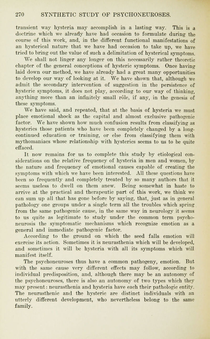 transient way hysteria may accomplish in a lasting way. This is a doctrine which we already have had occasion to formulate during the course of this work, and, in the different functional manifestations of an hysterical nature that we have had occasion to take up, we have tried to bring out the value of such a delimitation of hysterical symptoms. We shall not linger any longer on this necessarily rather theoretic chapter of the general conceptions of hysteric symptoms. Once having laid down our method, we have already had a great many opportunities to develop our way of looking at it. We have shown that, although we admit the secondary intervention of suggestion in the persistence of hysteric symptoms, it does not play, according to our way of thinking, anything more than an infinitely small role, if any, in the genesis of these symptoms. We have said, and repeated, that at the basis of hysteria we must place emotional shock as the capital and almost exclusive pathogenic factor. We have shown how much confusion results from classifying as hysterics those patients who have been completely changed by a long- continued education or training, or else from classifying them with mythomaniacs whose relationship with hysterics seems to us to be quite effaced. It now remains for us to complete this study by etiological con- siderations on the relative frequency of hysteria in men and women, by the nature and frequency of emotional causes capable of creating the symptoms with which we have been interested. All these questions have been so frequently and completely treated by so many authors that it seems useless to dwell on them anew. Being somewhat in haste to arrive at the practical and therapeutic part of this work, we think we can sum up all that has gone before by saying, that, just as in general pathology one groups under a single term all the troubles which spring from the same pathogenic cause, in the same way in neurology it seems to us quite as legitimate to study under the common term psycho- neurosis the symptomatic mechanisms which recognize emotion as a general and immediate pathogenic factor. According to the ground on which the seed falls emotion will exercise its action. Sometimes it is neuravSthenia which will be developed, and sometimes it will be hysteria with all its symptoms which will manifest itself. The psychoneuroses thus have a common pathogeny, emotion. But with the same cause very different effects may follow, according to individual predisposition, and, although there may be an autonomy of the psychoneuroses, there is also an autonomy of two types which they may present: neurasthenia and hysteria have each their pathologic entity. The neurasthenic and the hysteric are distinct individuals with an utterly different development, who nevertheless belong to the same family.