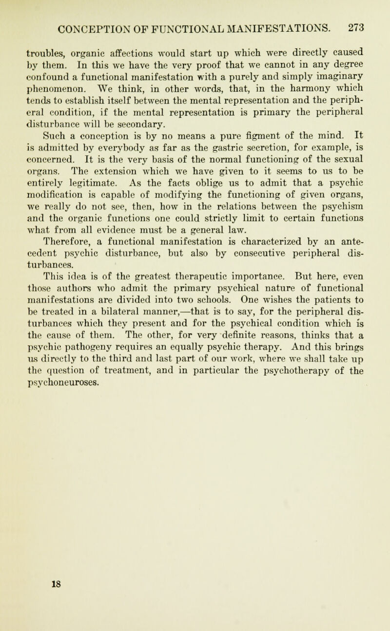 troubles, organic affections would start up which were directly caused by them. In this we have the very proof that we cannot in any degree confound a functional manifestation with a purely and simply imaginary phenomenon. We think, in other words, that, in the harmony which tends to establish itself between the mental representation and the periph- eral condition, if the mental representation is primary the peripheral disturbance will be secondary. Such a conception is by no means a pure figment of the mind. It is admitted by everybody as far as the gastric secretion, for example, is concerned. It is the very basis of the normal functioning of the sexual organs. The extension which we have given to it seems to us to be entirely legitimate. As the facts oblige us to admit that a psychic modification is capable of modifying the functioning of given organs, we really do not see, then, how in the relations between the psychism and the organic functions one could strictly limit to certain functions what from all evidence must be a general law. Therefore, a functional manifestation is characterized by an ante- cedent psychic disturbance, but also by consecutive peripheral dis- turbances. This idea is of the greatest therapeutic importance. But here, even those authors who admit the primary psychical nature of functional manifestations are divided into two schools. One wishes the patients to be treated in a bilateral manner,—that is to say, for the peripheral dis- turbances which they present and for the psychical condition which is the cause of them. The other, for very definite reasons, thinks that a psychic pathogeny requires an equally psychic therapy. And this brings us directly to the third and last part of our work, where we shall take up the question of treatment, and in particular the psychotherapy of the psychoneuroses. 18