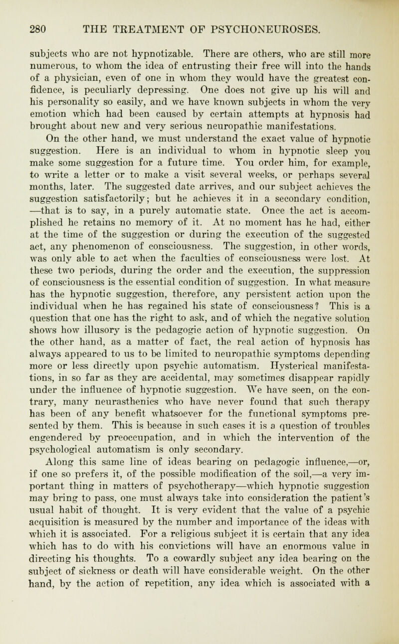 subjects who are not hypnotizable. There are others, who are still more numerous, to whom the idea of entrusting their free will into the hands of a physician, even of one in whom they would have the greatest con- fidence, is peculiarly depressing. One does not give up his will and his personality so easily, and we have known subjects in whom the very emotion which had been caused by certain attempts at hypnosis had brought about new and very serious neuropathic manifestations. On the other hand, we must understand the exact value of hypnotic suggestion. Here is an individual to whom in hypnotic sleep you make some suggestion for a future time. You order him, for example, to write a letter or to make a visit several weeks, or perhaps several months, later. The suggested date arrives, and our subject achieves the suggestion satisfactorily; but he achieves it in a secondary condition, —that is to say, in a purely automatic state. Once the act is accom- plished he retains no memory of it. At no moment has he had, either at the time of the suggestion or during the execution of the suggested act, any phenomenon of consciousness. The suggestion, in other words, was only able to act when the faculties of consciousness were lost. At these two periods, during the order and the execution, the suppression of consciousness is the essential condition of suggestion. In what measure has the hypnotic suggestion, therefore, any persistent action upon the individual when he has regained his state of consciousness? This is a question that one has the right to ask, and of which the negative solution shows how illusory is the pedagogic action of hypnotic suggestion. On the other hand, as a matter of fact, the real action of hypnosis has always appeared to us to be limited to neuropathic symptoms depending more or less directly upon psychic automatism. Hysterical manifesta- tions, in so far as they are accidental, may sometimes disappear rapidly under the influence of hypnotic suggestion. We have seen, on the con- trary, many neurasthenics who have never found that such therapy has been of any benefit whatsoever for the functional symptoms pre- sented by them. This is because in such cases it is a question of troubles engendered by preoccupation, and in which the intervention of the psychological automatism is only secondary. Along this same line of ideas bearing on pedagogic influence,—or, if one so prefers it, of the possible modification of the soil,—a very im- portant thing in matters of psychotherapy—which hypnotic suggestion may bring to pass, one must always take into consideration the patient's usual habit of thought. It is very evident that the value of a psychic acquisition is measured by the number and importance of the ideas with which it is associated. For a religious subject it is certain that any idea which has to do with his convictions will have an enormous value in directing his thoughts. To a cowardly subject any idea bearing on the subject of sickness or death will have considerable weight. On the other hand, by the action of repetition, any idea which is associated with a