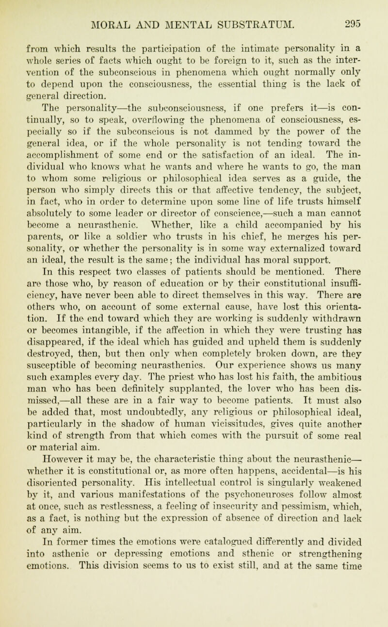 from which results the participation of the intimate personality in a whole series of facts which ought to be foreign to it, such as the inter- vention of the subconscious in phenomena which ought normally only to depend upon the consciousness, the essential thing is the lack of general direction. The personality—the subconsciousness, if one prefers it—is con- tinually, so to speak, overflowing the phenomena of consciousness, es- pecially so if the subconscious is not dammed by the power of the general idea, or if the whole personality is not tending toward the accomplishment of some end or the satisfaction of an ideal. The in- dividual who knows what he wants and where he wants to go, the man to whom some religious or philosophical idea serves as a guide, the person who simply directs this or that affective tendency, the subject, in fact, who in order to determine upon some line of life trusts himself absolutely to some leader or director of conscience,—such a man cannot become a neurasthenic. Whether, like a child accompanied by his parents, or like a soldier who trusts in his chief, he merges his per- sonality, or whether the personality is in some way externalized toward an ideal, the result is the same; the individual has moral support. In this respect two classes of patients should be mentioned. There are those who, by reason of education or by their constitutional insuffi- ciency, have never been able to direct themselves in this way. There are others who, on account of some external cause, have lost this orienta- tion. If the end toward which they are working is suddenly withdrawn or becomes intangible, if the affection in which they were trusting has disappeared, if the ideal which has guided and upheld them is suddenly destroyed, then, but then only when completely broken down, are they susceptible of becoming neurasthenics. Our experience shows lis many such examples every day. The priest who has lost his faith, the ambitious man who has been definitely supplanted, the lover who has been dis- missed,—all these are in a fair way to become patients. It must also be added that, most undoubtedly, any religious or philosophical ideal, particularly in the shadow of human vicissitudes, gives quite another kind of strength from that which comes with the pursuit of some real or material aim. However it may be, the characteristic thing about the neurasthenic— whether it is constitutional or, as more often happens, accidental—is his disoriented personality. His intellectual control is singularly weakened by it, and various manifestations of the psychoneuroses follow almost at once, such as restlessness, a feeling of insecurity and pessimism, which, as a fact, is nothing but the expression of absence of direction and lack of any aim. In former times the emotions were catalogued differently and divided into asthenic or depressing emotions and sthenic or strengthening emotions. This division seems to us to exist still, and at the same time