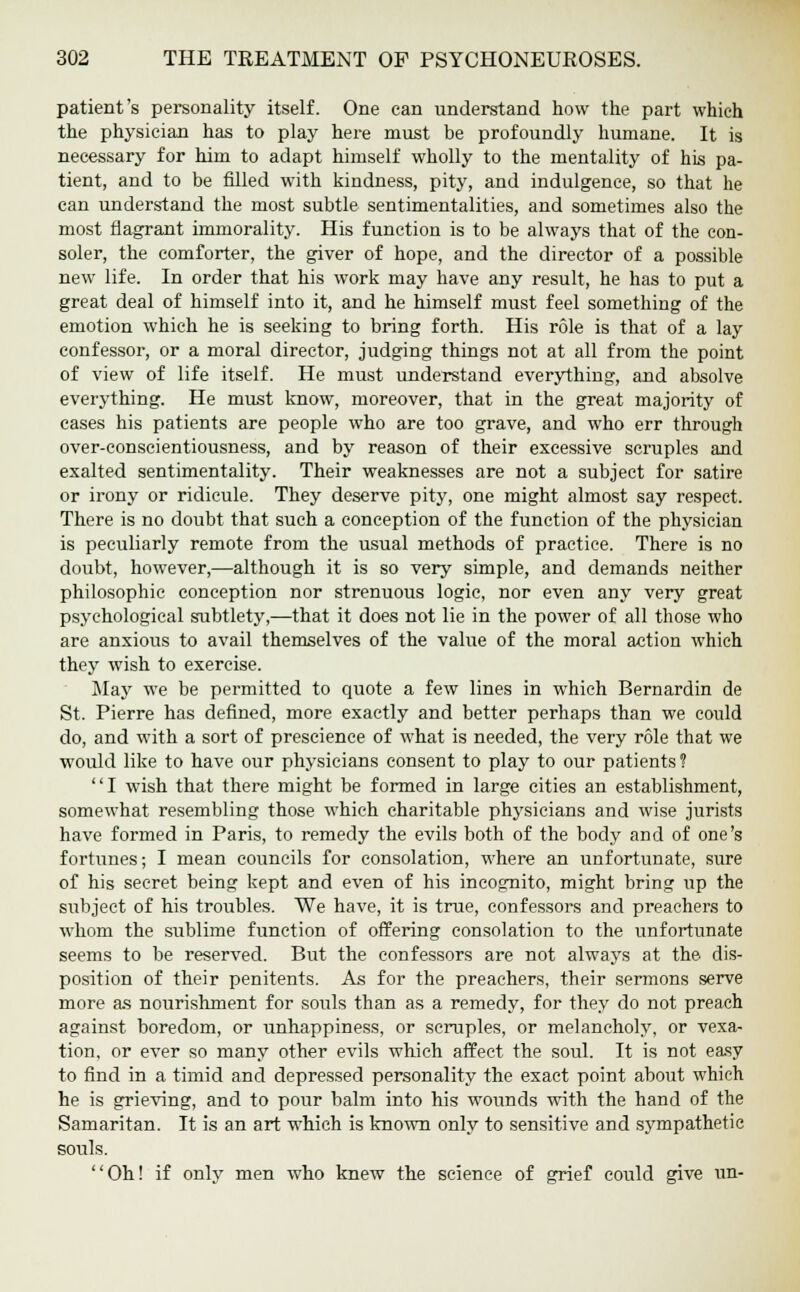 patient's personality itself. One can understand how the part which the physician has to play here must be profoundly humane. It is necessary for him to adapt himself wholly to the mentality of his pa- tient, and to be filled with kindness, pity, and indulgence, so that he can understand the most subtle sentimentalities, and sometimes also the most flagrant immorality. His function is to be always that of the con- soler, the comforter, the giver of hope, and the director of a possible new life. In order that his work may have any result, he has to put a great deal of himself into it, and he himself must feel something of the emotion which he is seeking to bring forth. His role is that of a lay confessor, or a moral director, judging things not at all from the point of view of life itself. He must understand everything, and absolve everything. He must know, moreover, that in the great majority of cases his patients are people who are too grave, and who err through over-conscientiousness, and by reason of their excessive scruples and exalted sentimentality. Their weaknesses are not a subject for satire or irony or ridicule. They deserve pity, one might almost say respect. There is no doubt that such a conception of the function of the physician is peculiarly remote from the usual methods of practice. There is no doubt, however,—although it is so very simple, and demands neither philosophic conception nor strenuous logic, nor even any very great psychological subtlety,—that it does not lie in the power of all those who are anxious to avail themselves of the value of the moral action which they wish to exercise. May we be permitted to quote a few lines in which Bernardin de St. Pierre has defined, more exactly and better perhaps than we could do, and with a sort of prescience of what is needed, the very role that we would like to have our physicians consent to play to our patients? I wish that there might be formed in large cities an establishment, somewhat resembling those which charitable physicians and wise jurists have formed in Paris, to remedy the evils both of the body and of one's fortunes; I mean councils for consolation, where an unfortunate, sure of his secret being kept and even of his incognito, might bring up the subject of his troubles. We have, it is true, confessors and preachers to whom the sublime function of offering consolation to the unfortunate seems to be reserved. But the confessors are not always at the dis- position of their penitents. As for the preachers, their sermons serve more as nourishment for souls than as a remedy, for they do not preach against boredom, or unhappiness, or scruples, or melancholy, or vexa- tion, or ever so many other evils which affect the soul. It is not easy to find in a timid and depressed personality the exact point about which he is grieving, and to pour balm into his wounds with the hand of the Samaritan. It is an art which is known only to sensitive and sympathetic souls. Oh! if only men who knew the science of grief could give un-