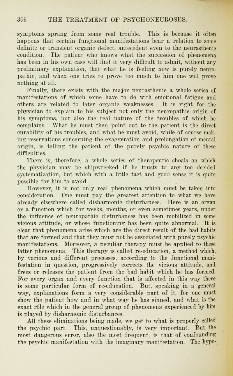 symptoms sprang from some real trouble. This is because it often happens that certain functional manifestations bear a relation to some definite or transient organic defect, antecedent even to the neurasthenic condition. The patient who knows what the succession of phenomena has been in his own case will find it very difficult to admit, without any preliminary explanation, that what he is feeling now is purely neuro- pathic, and when one tries to prove too much to him one will prove nothing at all. Finally, there exists with the major neurasthenic a whole series of manifestations of which some have to do with emotional fatigue and others are related to later organic weaknesses. It is right for the physician to explain to his subject not only the neuropathic origin of his symptoms, but also the real nature of the troubles of which he complains. What he must then point out to the patient is the direct curability of his troubles, and what he must avoid, while of course mak- ing reservations concerning the exaggeration and prolongation of mental origin, is telling the patient of the purely psychic nature of these difficulties. There is, therefore, a whole series of therapeutic shoals on which the physician may be shipwrecked if he trusts to any too decided systematization, but which with a little tact and good sense it is quite possible for him to avoid. However, it is not only real phenomena which must be taken into consideration. One must pay the greatest attention to what we have already elsewhere called disharmonic disturbances. Here is an organ or a function which for weeks, months, or even sometimes years, under the influence of neuropathic disturbances has been mobilized in some vicious attitude, or whose functioning has been quite abnormal. It is clear that phenomena arise which are the direct result of the bad habits that are formed and that they must not be associated with purely psychic manifestations. Moreover, a peculiar therapy must be applied to these latter phenomena. This therapy is called re-education, a method which, by various and different processes, according to the functional mani- festation in question, progressively corrects the vicious attitude, and frees or releases the patient from the bad habit which he has formed. For every organ and every function that is affected in this way there is some particular form of re-education. But, speaking in a general way, explanations form a very considerable part of it, for one must show the patient how and in what way he has sinned, and what is the exact role which in the general group of phenomena experienced by him is played by disharmonic disturbances. All these eliminations being made, we get to what is properly called the psychic part. This, unquestionably, is very important. But the most dangerous error, also the most frequent, is that of confounding the psychic manifestation with the imaginary manifestation. The hypo-