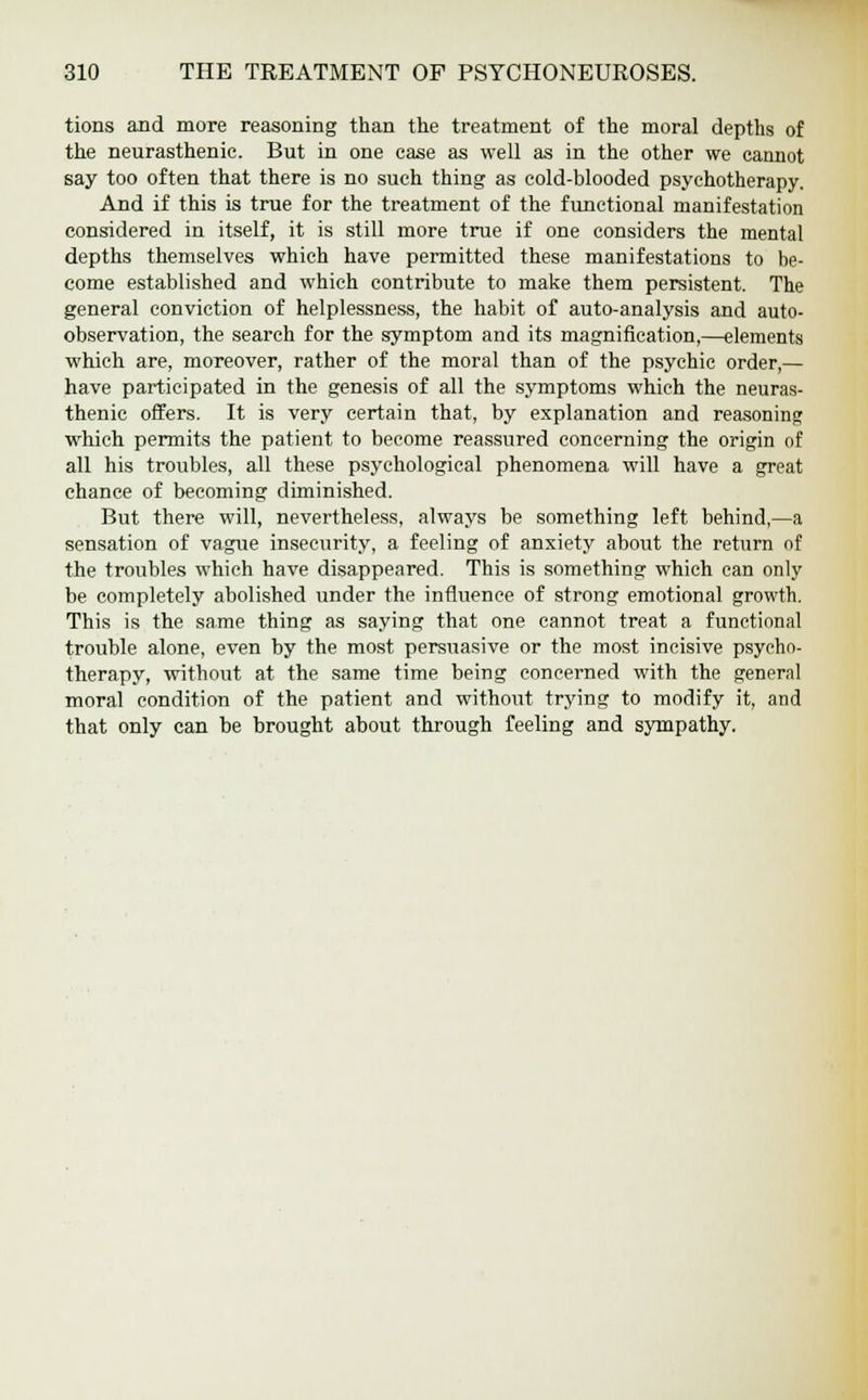 tions and more reasoning than the treatment of the moral depths of the neurasthenic. But in one case as well as in the other we cannot say too often that there is no such thing as cold-blooded psychotherapy. And if this is true for the treatment of the functional manifestation considered in itself, it is still more true if one considers the mental depths themselves which have permitted these manifestations to be- come established and which contribute to make them persistent. The general conviction of helplessness, the habit of auto-analysis and auto- observation, the search for the symptom and its magnification,—elements which are, moreover, rather of the moral than of the psychic order,— have participated in the genesis of all the symptoms which the neuras- thenic offers. It is very certain that, by explanation and reasoning which permits the patient to become reassured concerning the origin of all his troubles, all these psychological phenomena will have a great chance of becoming diminished. But there will, nevertheless, always be something left behind,—a sensation of vague insecurity, a feeling of anxiety about the return of the troubles which have disappeared. This is something which can only be completely abolished under the influence of strong emotional growth. This is the same thing as saying that one cannot treat a functional trouble alone, even by the most persuasive or the most incisive psycho- therapy, without at the same time being concerned with the general moral condition of the patient and without trying to modify it, and that only can be brought about through feeling and sympathy.