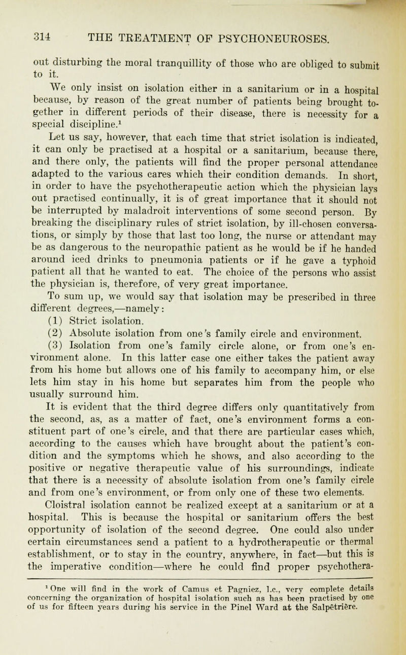 out disturbing the moral tranquillity of those who are obliged to submit to it. We only insist on isolation either in a sanitarium or in a hospital because, by reason of the great number of patients being brought to- gether in different periods of their disease, there is necessity for a special discipline.1 Let us say, however, that each time that strict isolation is indicated, it can only be practised at a hospital or a sanitarium, because there, and there only, the patients will find the proper personal attendance adapted to the various cares which their condition demands. In short, in order to have the psychotherapeutic action which the physician lays out practised continually, it is of great importance that it should not be interrupted by maladroit interventions of some second person. By breaking the disciplinary rules of strict isolation, by ill-chosen conversa- tions, or simply by those that last too long, the nurse or attendant may be as dangerous to the neuropathic patient as he would be if he handed around iced drinks to pneumonia patients or if he gave a typhoid patient all that he wanted to eat. The choice of the persons who assist the physician is, therefore, of very great importance. To sum up, we would say that isolation may be prescribed in three different degrees,—namely: (1) Strict isolation. (2) Absolute isolation from one's family circle and environment. (3) Isolation from one's family circle alone, or from one's en- vironment alone. In this latter case one either takes the patient away from his home but allows one of his family to accompany him, or else lets him stay in his home but separates him from the people who usually surround him. It is evident that the third degree differs only quantitatively from the second, as, as a matter of fact, one's environment forms a con- stituent part of one's circle, and that there are particular cases which, according to the causes which have brought about the patient's con- dition and the symptoms which he shows, and also according to the positive or negative therapeutic value of his surroundings, indicate that there is a necessity of absolute isolation from one's family circle and from one's environment, or from only one of these two elements. Cloistral isolation cannot be realized except at a sanitarium or at a hospital. This is because the hospital or sanitarium offers the best opportunity of isolation of the second degree. One could also under certain circumstances send a patient to a hydrotherapeutic or thermal establishment, or to stay in the country, anywhere, in fact—but this is the imperative condition—where he could find proper psychothera- 1 One will find in the work of Camus et Pagniez, I.e., very complete details concerning the organization of hospital isolation such as has been practised by one of us for fifteen years during his service in the Pinel Ward at the Salpetriere.