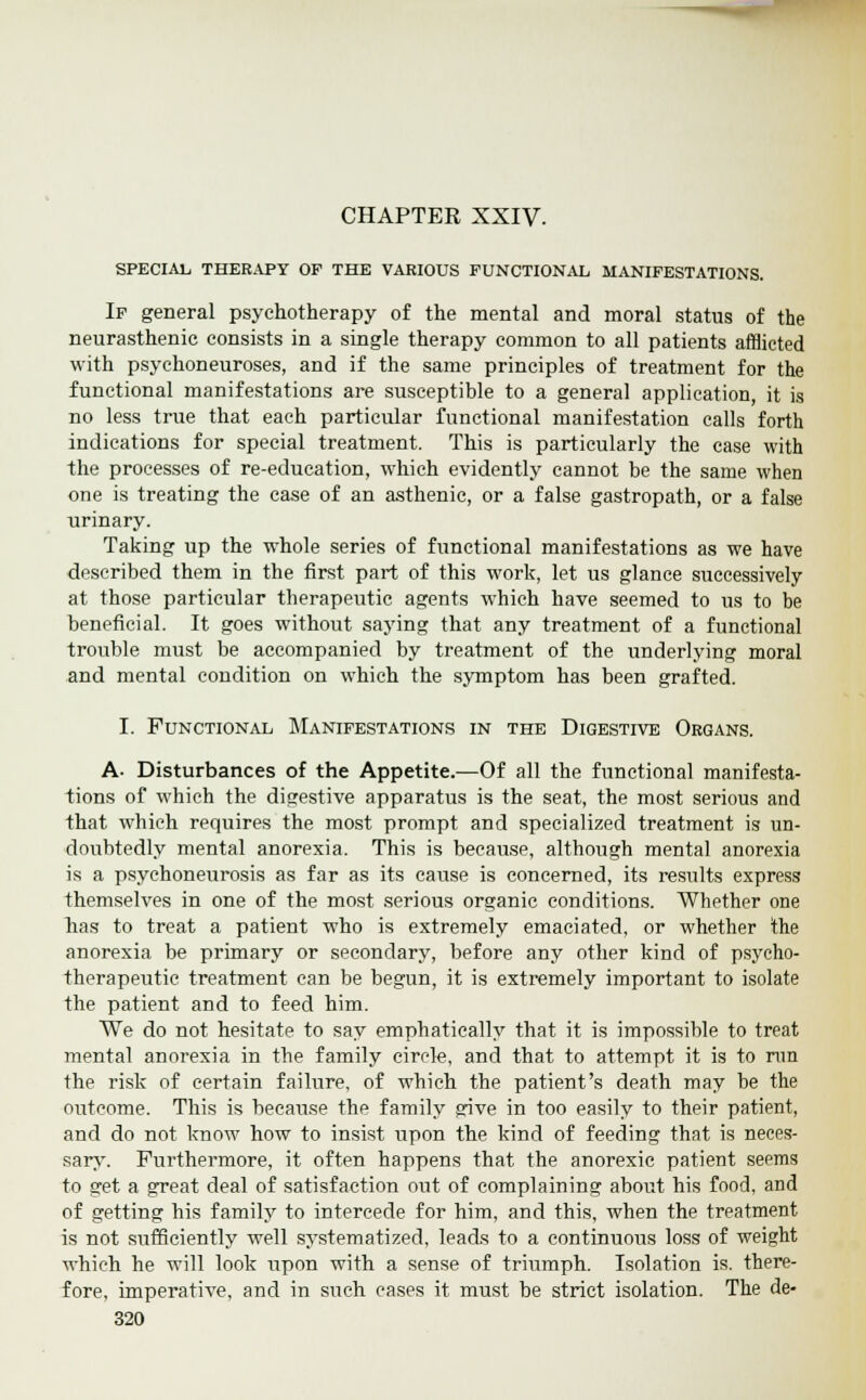 CHAPTER XXIV. SPECIAL, THERAPY OF THE VARIOUS FUNCTIONAL MANIFESTATIONS. If general psychotherapy of the mental and moral status of the neurasthenic consists in a single therapy common to all patients afflicted with psychoneuroses, and if the same principles of treatment for the functional manifestations are susceptible to a general application, it is no less true that each particular functional manifestation calls forth indications for special treatment. This is particularly the case with the processes of re-education, which evidently cannot be the same when one is treating the case of an asthenic, or a false gastropath, or a false urinary. Taking up the whole series of functional manifestations as we have described them in the first part of this work, let us glance successively at those particular therapeutic agents which have seemed to us to be beneficial. It goes without saying that any treatment of a functional trouble must be accompanied by treatment of the underlying moral and mental condition on which the symptom has been grafted. I. Functional Manifestations in the Digestive Organs. A- Disturbances of the Appetite.—Of all the functional manifesta- tions of which the digestive apparatus is the seat, the most serious and that which requires the most prompt and specialized treatment is un- doubtedly mental anorexia. This is because, although mental anorexia is a psychoneurosis as far as its cause is concerned, its results express themselves in one of the most serious organic conditions. Whether one has to treat a patient who is extremely emaciated, or whether the anorexia be primary or secondary, before any other kind of psycho- therapeutic treatment can be begun, it is extremely important to isolate the patient and to feed him. We do not hesitate to say emphatically that it is impossible to treat mental anorexia in the family circle, and that to attempt it is to ran the risk of certain failure, of which the patient's death may be the outcome. This is because the family give in too easily to their patient, and do not know how to insist upon the kind of feeding that is neces- sary. Furthermore, it often happens that the anorexic patient seems to get a great deal of satisfaction out of complaining about his food, and of getting his family to intercede for him, and this, when the treatment is not sufficiently well systematized, leads to a continuous loss of weight which he will look upon with a sense of triumph. Isolation is. there- fore, imperative, and in such cases it must be strict isolation. The de-