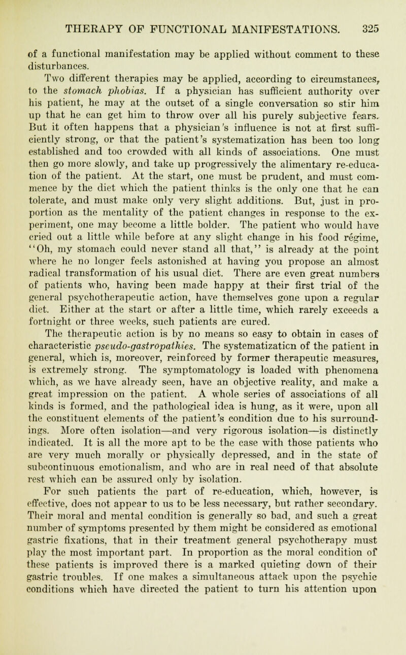 of a functional manifestation may be applied without comment to these disturbances. Two different therapies may be applied, according to circumstances, to the stomach phobias. If a physician has sufficient authority over his patient, he may at the outset of a single conversation so stir him up that he can get him to throw over all his purely subjective fears. But it often happens that a physician's influence is not at first suffi- ciently strong, or that the patient's systematization has been too long established and too crowded with all kinds of associations. One must then go more slowly, and take up progressively the alimentary re-educa- tion of the patient. At the start, one must be prudent, and must com- mence by the diet which the patient thinks is the only one that he can tolerate, and must make only very slight additions. But, just in pro- portion as the mentality of the patient changes in response to the ex- periment, one may become a little bolder. The patient who would have cried out a little while before at any slight change in his food regime, Oh, my stomach could never stand all that, is already at the point where he no longer feels astonished at having you propose an almost radical transformation of his usual diet. There are even great numbers of patients who, having been made happy at their first trial of the general psychotherapeutic action, have themselves gone upon a regular diet. Either at the start or after a little time, which rarely exceeds a fortnight or three weeks, such patients are cured. The therapeutic action is by no means so easy to obtain in cases of characteristic pseudo-gastropathies. The systematizaticn of the patient in general, which is, moreover, reinforced by former therapeutic measures, is extremely strong. The symptomatology is loaded with phenomena which, as we have already seen, have an objective reality, and make a great impression on the patient. A whole series of associations of all kinds is formed, and the pathological idea is hung, as it were, upon all the constituent elements of the patient's condition due to his surround- ings. More often isolation—and very rigorous isolation—is distinctly indicated. It is all the more apt to be the case with those patients who are very much morally or physically depressed, and in the state of subeontinuous emotionalism, and who are in real need of that absolute rest which can be assured only by isolation. For such patients the part of re-education, which, however, is effective, does not appear to us to be less necessary, but rather secondary. Their moral and mental condition is generally so bad, and such a great number of symptoms presented by them might be considered as emotional gastric fixations, that in their treatment general psychotherapy must play the most important part. In proportion as the moral condition of these patients is improved there is a marked quieting down of their gastric troubles. If one makes a simultaneous attack upon the psychic conditions which have directed the patient to turn his attention upon