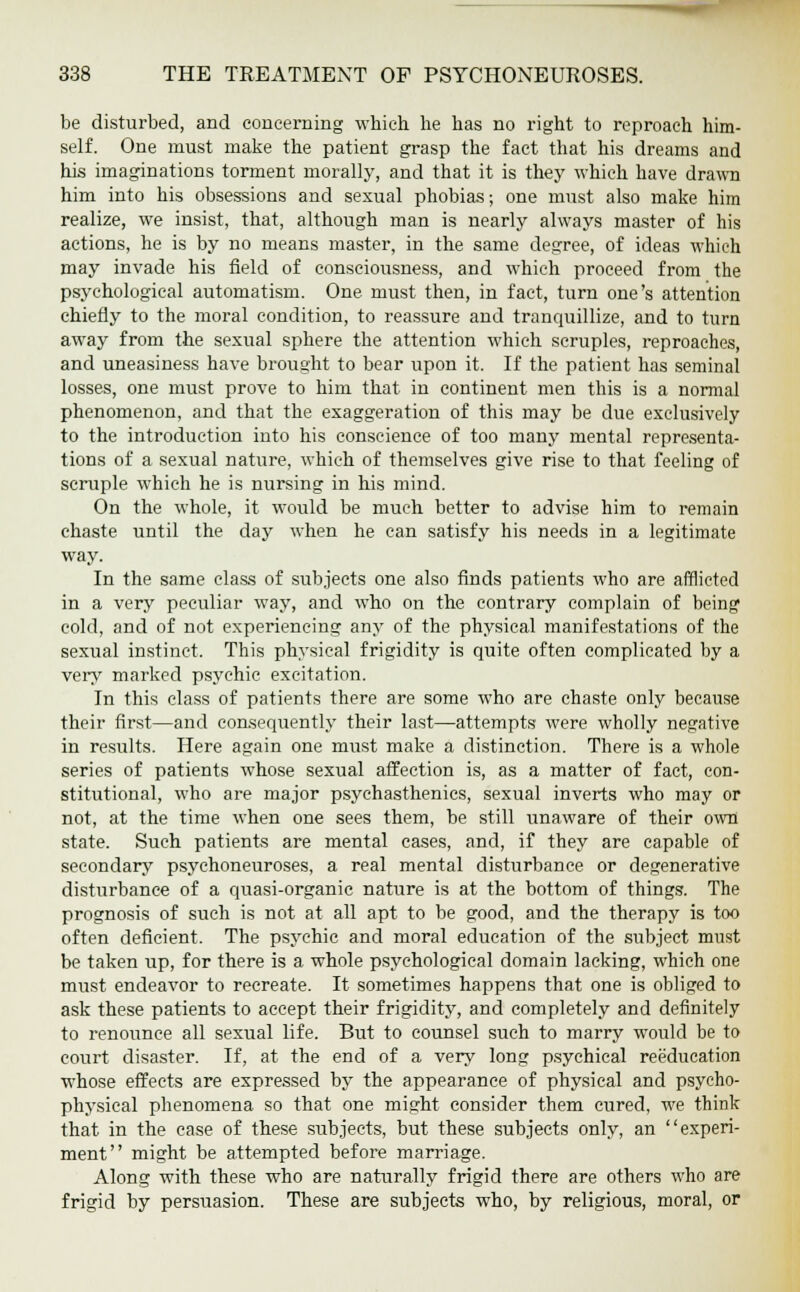 be disturbed, and concerning which he has no right to reproach him- self. One must make the patient grasp the fact that his dreams and his imaginations torment morally, and that it is they which have drawn him into his obsessions and sexual phobias; one must also make him realize, we insist, that, although man is nearly always master of his actions, he is by no means master, in the same degree, of ideas which may invade his field of consciousness, and which proceed from the psychological automatism. One must then, in fact, turn one's attention chiefly to the moral condition, to reassure and tranquillize, and to turn away from the sexual sphere the attention which scruples, reproaches, and uneasiness have brought to bear upon it. If the patient has seminal losses, one must prove to him that in continent men this is a normal phenomenon, and that the exaggeration of this may be due exclusively to the introduction into his conscience of too many mental representa- tions of a sexual nature, which of themselves give rise to that feeling of scruple which he is nursing in his mind. On the whole, it would be much better to advise him to remain chaste until the day when he can satisfy his needs in a legitimate way. In the same class of subjects one also finds patients who are afflicted in a very peculiar way, and who on the contrary complain of being cold, and of not experiencing any of the physical manifestations of the sexual instinct. This physical frigidity is quite often complicated by a very marked psychic excitation. In this class of patients there are some who are chaste only because their first—and consequently their last—attempts were wholly negative in results. Here again one must make a distinction. There is a whole series of patients whose sexual affection is, as a matter of fact, con- stitutional, who are major psychasthenics, sexual inverts who may or not, at the time when one sees them, be still unaware of their owil state. Such patients are mental cases, and, if they are capable of secondary psychoneuroses, a real mental disturbance or degenerative disturbance of a quasi-organic nature is at the bottom of things. The prognosis of such is not at all apt to be good, and the therapy is too often deficient. The psychic and moral education of the subject must be taken up, for there is a whole psychological domain lacking, which one must endeavor to recreate. It sometimes happens that one is obliged to ask these patients to accept their frigidity, and completely and definitely to renounce all sexual life. But to counsel such to marry would be to court disaster. If, at the end of a very long psychical reeducation whose effects are expressed by the appearance of physical and psycho- physical phenomena so that one might consider them cured, we think that in the case of these subjects, but these subjects only, an experi- ment might be attempted before marriage. Along with these who are naturally frigid there are others who are frigid by persuasion. These are subjects who, by religious, moral, or