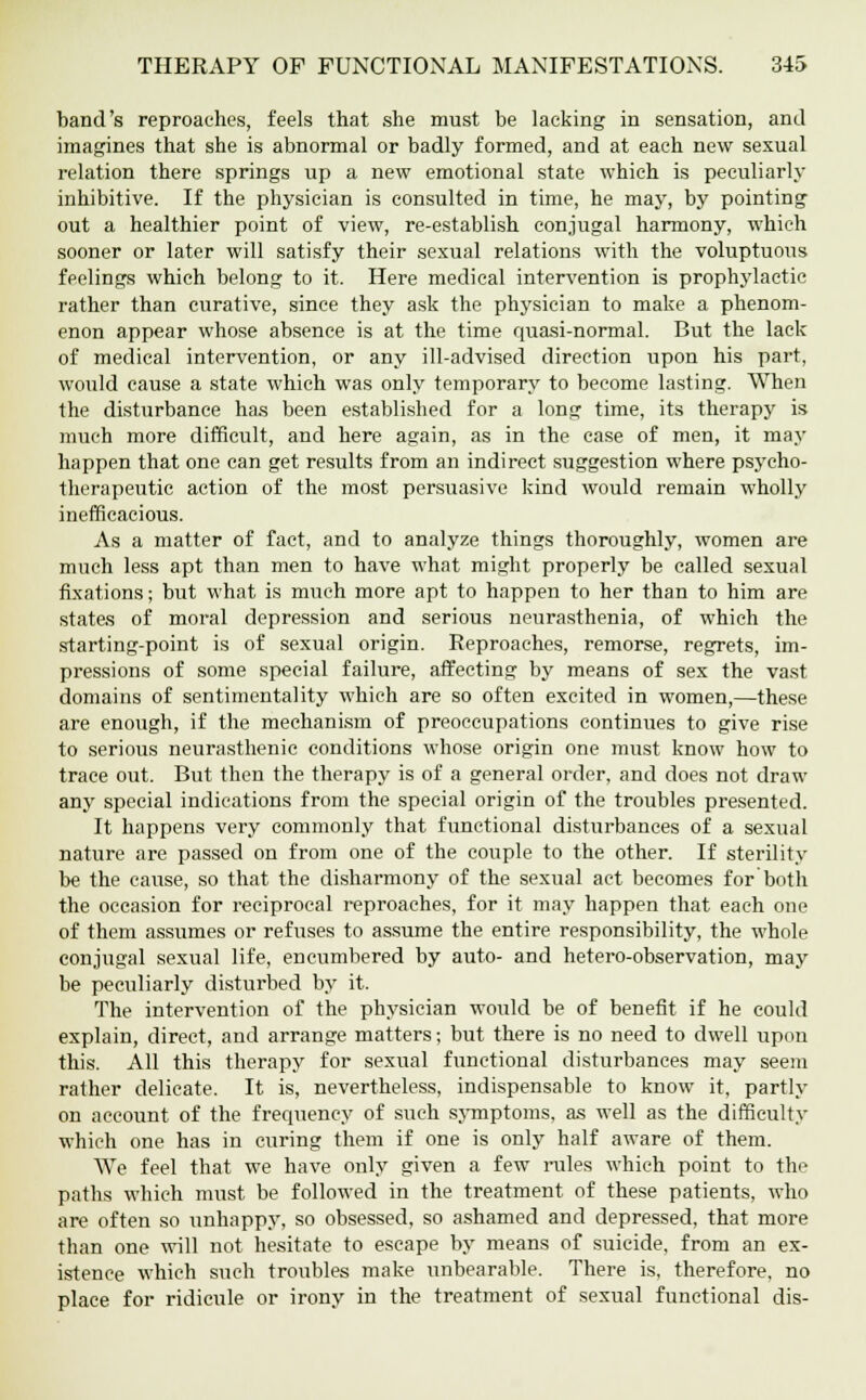 band's reproaches, feels that she must be lacking in sensation, and imagines that she is abnormal or badly formed, and at each new sexual relation there springs up a new emotional state which is peculiarly inhibitive. If the physician is consulted in time, he may, by pointing out a healthier point of view, re-establish conjugal harmony, which sooner or later will satisfy their sexual relations with the voluptuous feelings which belong to it. Here medical intervention is prophylactic rather than curative, since they ask the physician to make a phenom- enon appear whose absence is at the time quasi-normal. But the lack of medical intervention, or any ill-advised direction upon his part, would cause a state which was only temporary to become lasting. When the disturbance has been established for a long time, its therapy is much more difficult, and here again, as in the case of men, it may happen that one can get results from an indirect suggestion where psycho- therapeutic action of the most persuasive kind would remain wholly inefficacious. As a matter of fact, and to analyze things thoroughly, women are much less apt than men to have what might properly be called sexual fixations; but what is much more apt to happen to her than to him are states of moral depression and serious neurasthenia, of which the starting-point is of sexual origin. Reproaches, remorse, regrets, im- pressions of some special failure, affecting by means of sex the vast domains of sentimentality which are so often excited in women,—these are enough, if the mechanism of preoccupations continues to give rise to serious neurasthenic conditions whose origin one must know how to trace out. But then the therapy is of a general order, and does not draw any special indications from the special origin of the troubles presented. It happens very commonly that functional disturbances of a sexual nature are passed on from one of the couple to the other. If sterility be the cause, so that the disharmony of the sexual act becomes for both the occasion for reciprocal reproaches, for it may happen that each one of them assumes or refuses to assume the entire responsibility, the whole conjugal sexual life, encumbered by auto- and hetero-observation, may be peculiarly disturbed by it. The intervention of the physician would be of benefit if he could explain, direct, and arrange matters; but there is no need to dwell upon this. All this therapy for sexual functional disturbances may seem rather delicate. It is, nevertheless, indispensable to know it, partly on account of the frequency of such symptoms, as well as the difficulty which one has in curing them if one is only half aware of them. We feel that we have only given a few rules which point to the paths which must be followed in the treatment of these patients, who are often so unhappy, so obsessed, so ashamed and depressed, that more than one will not hesitate to escape by means of suicide, from an ex- istence which such troubles make unbearable. There is, therefore, no place for ridicule or irony in the treatment of sexual functional dis-