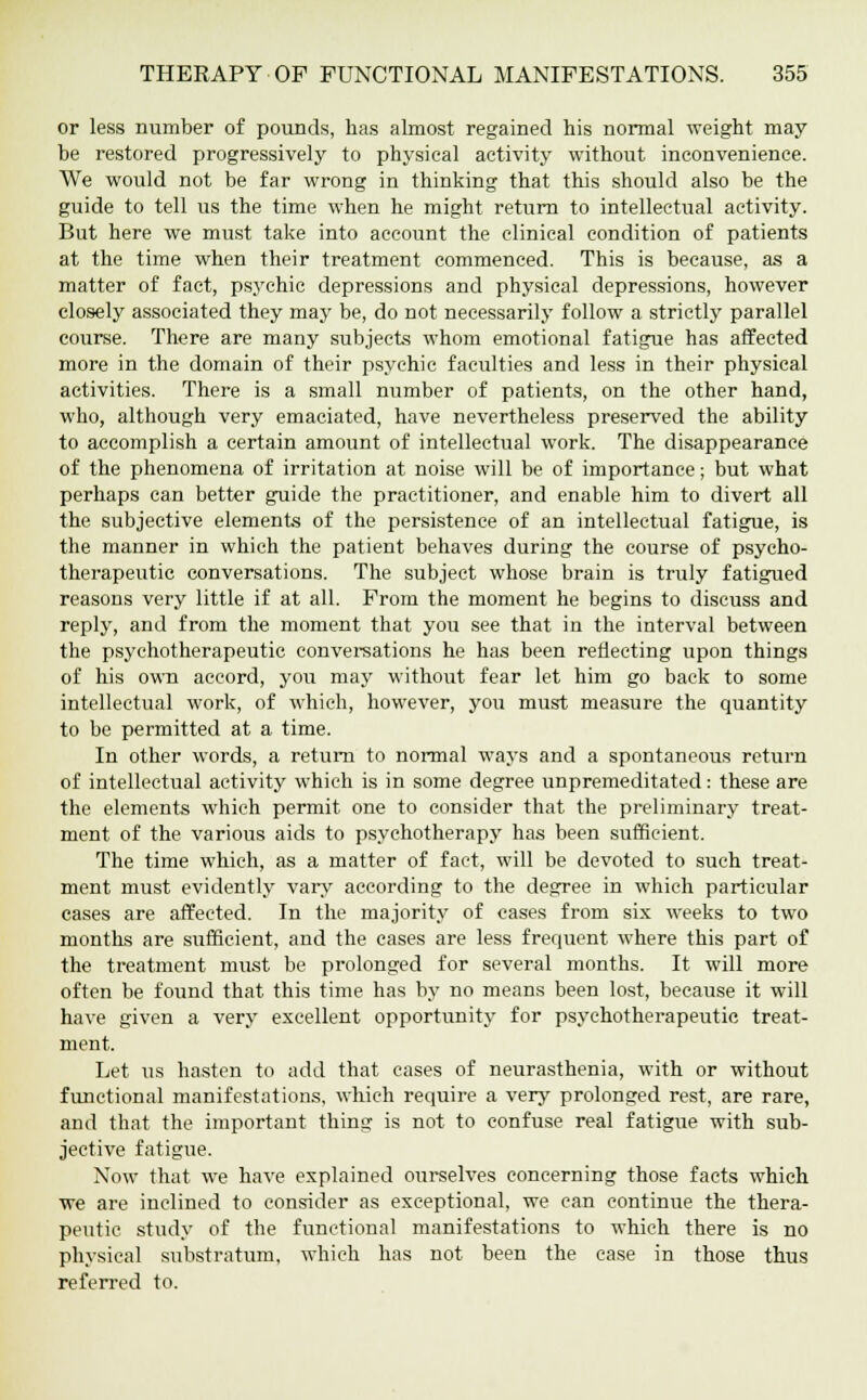 or less number of pounds, has almost regained his normal weight may be restored progressively to physical activity without inconvenience. We would not be far wrong in thinking that this should also be the guide to tell us the time when he might return to intellectual activity. But here we must take into account the clinical condition of patients at the time when their treatment commenced. This is because, as a matter of fact, psychic depressions and physical depressions, however closely associated they may be, do not necessarily follow a strictly parallel course. There are many subjects whom emotional fatigue has affected more in the domain of their psychic faculties and less in their physical activities. There is a small number of patients, on the other hand, who, although very emaciated, have nevertheless preserved the ability to accomplish a certain amount of intellectual work. The disappearance of the phenomena of irritation at noise will be of importance; but what perhaps can better guide the practitioner, and enable him to divert all the subjective elements of the persistence of an intellectual fatigue, is the manner in which the patient behaves during the course of psycho- therapeutic conversations. The subject whose brain is truly fatigued reasons very little if at all. From the moment he begins to discuss and reply, and from the moment that you see that in the interval between the psychotherapeutic conversations he has been reflecting upon things of his own accord, you may without fear let him go back to some intellectual work, of which, however, you must measure the quantity to be permitted at a time. In other words, a return to normal ways and a spontaneous return of intellectual activity which is in some degree unpremeditated: these are the elements which permit one to consider that the preliminary treat- ment of the various aids to psychotherapy has been sufficient. The time which, as a matter of fact, will be devoted to such treat- ment must evidently vary according to the degree in which particular cases are affected. In the majority of cases from six weeks to two months are sufficient, and the cases are less frequent where this part of the treatment must be prolonged for several months. It will more often be found that this time has by no means been lost, because it will have given a very excellent opportunity for psychotherapeutic treat- ment. Let us hasten to add that cases of neurasthenia, with or without functional manifestations, which require a very prolonged rest, are rare, and that the important thing is not to confuse real fatigue with sub- jective fatigue. Now that we have explained ourselves concerning those facts which •we are inclined to consider as exceptional, we can continue the thera- peutic study of the functional manifestations to which there is no physical substratum, which has not been the case in those thus referred to.