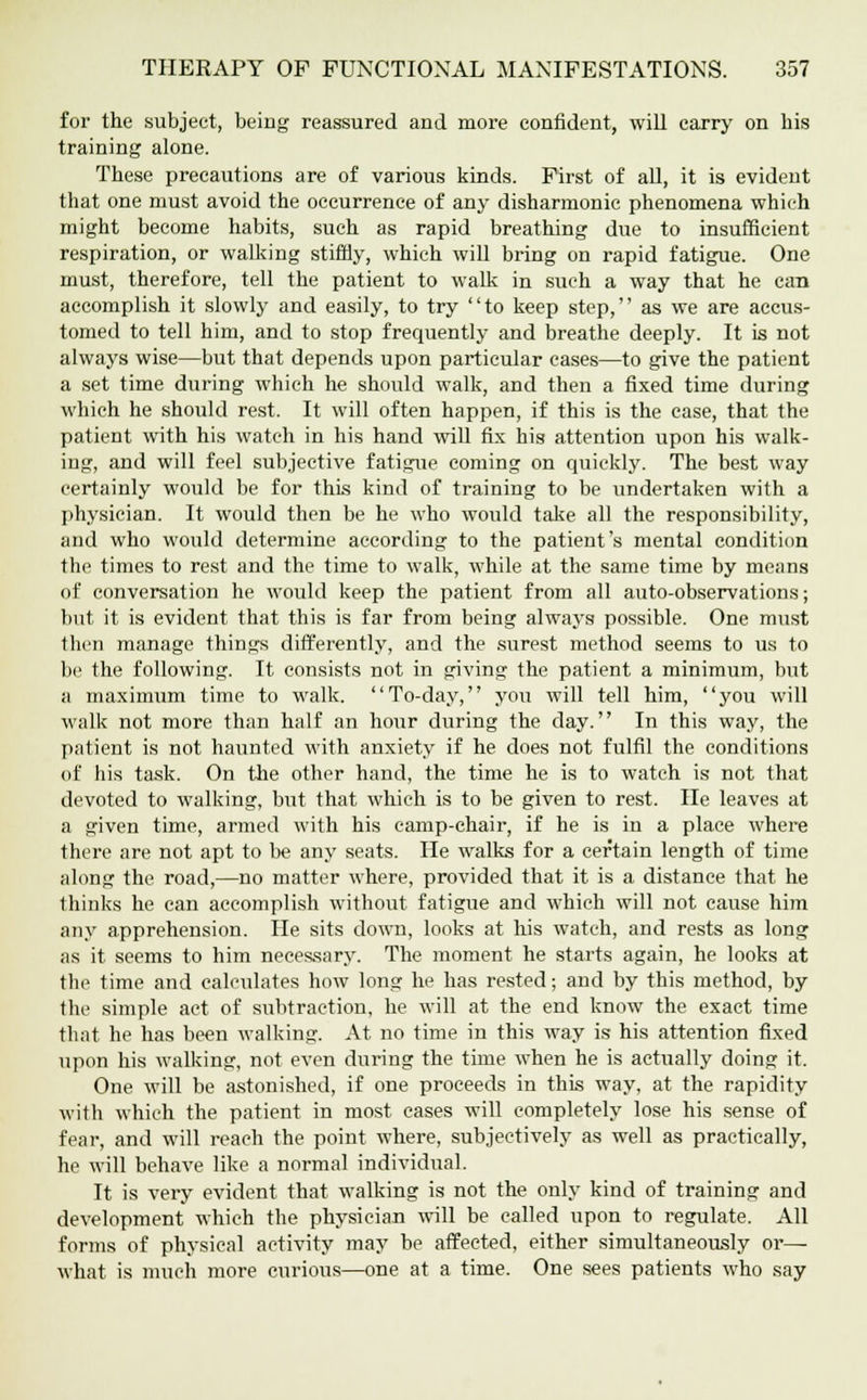 for the subject, being reassured and more confident, will carry on his training alone. These precautions are of various kinds. First of all, it is evident that one must avoid the occurrence of any disharmonic phenomena which might become habits, such as rapid breathing due to insufficient respiration, or walking stiffly, which will bring on rapid fatigue. One must, therefore, tell the patient to walk in such a way that he can accomplish it slowly and easily, to try to keep step, as we are accus- tomed to tell him, and to stop frequently and breathe deeply. It is not always wise—but that depends upon particular cases—to give the patient a set time during which he should walk, and then a fixed time during which he should rest. It will often happen, if this is the ease, that the patient with his watch in his hand will fix his attention upon his walk- ing, and will feel subjective fatigue coming on quickly. The best way certainly would be for this kind of training to be undertaken with a physician. It would then be he who would take all the responsibility, and who would determine according to the patient's mental condition the times to rest and the time to walk, while at the same time by means of conversation he would keep the patient from all auto-observations; but it is evident that this is far from being always possible. One must then manage things differently, and the surest method seems to us to be the following. It consists not in giving the patient a minimum, but a maximum time to walk. To-day, you will tell him, you will walk not more than half an hour during the day. In this way, the patient is not haunted with anxiety if he does not fulfil the conditions of his task. On the other hand, the time he is to watch is not that devoted to walking, but that which is to be given to rest. He leaves at a given time, armed with his camp-chair, if he is in a place where there are not apt to be any seats. He walks for a certain length of time along the road,—no matter where, provided that it is a distance that he thinks he can accomplish without fatigue and which will not cause him any apprehension. He sits down, looks at his watch, and rests as long as it seems to him necessary. The moment he starts again, he looks at the time and calculates how long he has rested; and by this method, by the simple act of subtraction, he will at the end know the exact time that he has been walking. At no time in this way is his attention fixed upon his walking, not even during the time when he is actually doing it. One will be astonished, if one proceeds in this way, at the rapidity with which the patient in most eases will completely lose his sense of fear, and will reach the point where, subjectively as well as practically, he will behave like a normal individual. It is very evident that walking is not the only kind of training and development which the physician will be called upon to regulate. All forms of physical activity may be affected, either simultaneously or— what is much more curious—one at a time. One sees patients who say