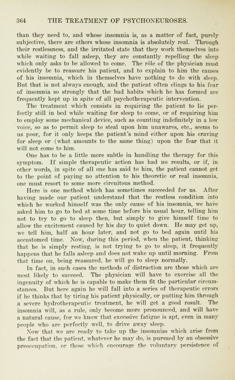 than they need to, and whose insomnia is, as a matter of fact, purely subjective, there are others whose insomnia is absolutely real. Through their restlessness, and the irritated state that they work themselves into while waiting to fall asleep, they are constantly repelling- the sleep which only asks to be allowed to come. The role of the physician must evidently be to reassure his patient, and to explain to him the causes of his insomnia, which in themselves have nothing to do with sleep. But that is not always enough, and the patient often clings to his fear of insomnia so strongly that the bad habits which he has formed are frequently kept up in spite of all psychotherapeutic intervention. The treatment which consists in requiring the patient to lie per- fectly still in bed while waiting for sleep to come, or of requiring him to employ some mechanical device, such as counting indefinitely in a low voice, so as to permit sleep to steal upon him unawares, etc., seems to us poor, for it only keeps the patient's mind either upon his craving for sleep or (what amounts to the same thing) upon the fear that it will not come to him. One has to be a little more subtle in handling the therapy for this symptom. If simple therapeutic action has had no results, or if, in other words, in spite of all one has said to him, the patient cannot get to the point of paying no attention to his theoretic or real insomnia, one must resort to some more circuitous method. Here is one method which has sometimes succeeded for us. After having made our patient understand that the restless condition into which he worked himself was the only cause of his insomnia, we have asked him to go to bed at some time before his usual hour, telling him not to try to go to sleep then, but simply to give himself time to allow the excitement caused by his day to quiet down. He may get up, we tell him, half an hour later, and not go to bed again until his accustomed time. Xow, during this period, when the patient, thinking that he is simply resting, is not trying to go to sleep, it frequently happens that he falls asleep and does not wake up until morning. From that time on, being reassured, he will go to sleep normally. In fact, in such cases the methods of distraction are those which are most likely to succeed. The physician will have to exercise all the ingenuity of which he is capable to make them fit the particular circum- stances. But here again he will fall into a series of therapeutic errors if he thinks that by tiring his patient physically, or putting him through a severe hydrotherapeiitic treatment, he will get a good result. The insomnia will, as a rule, only become more pronounced, and will have a natural cause, for we know that excessive fatigue is apt, even in many people who are perfectly well, to drive away sleep. Xow that we are ready to take up the insomnias which arise from the fact that the patient, whatever he may do, is pursued by an obsessive preoccupation, or those which encourage the voluntary persistence of