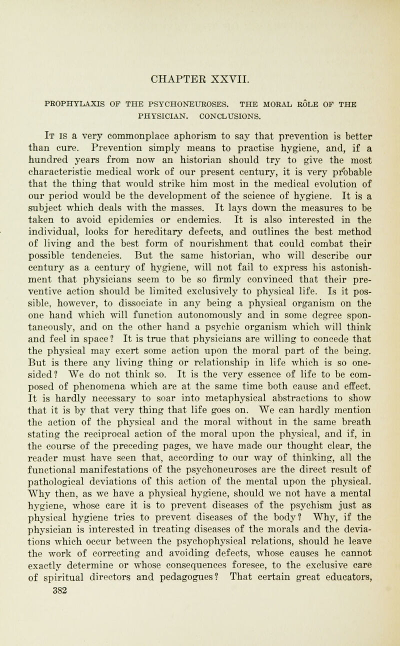 CHAPTER XXVII. PROPHYLAXIS OF THE PSYCHONEUROSES. THE MORAL ROLE OF THE PHYSICIAN. CONCLUSIONS. It is a very commonplace aphorism to say that prevention is better than cure. Prevention simply means to practise hygiene, and, if a hundred years from now an historian should try to give the most characteristic medical work of our present century, it is very probable that the thing that would strike him most in the medical evolution of our period would be the development of the science of hygiene. It is a subject which deals with the masses. It lays down the measures to be taken to avoid epidemics or endemics. It is also interested in the individual, looks for hereditary defects, and outlines the best method of living and the best form of nourishment that could combat their possible tendencies. But the same historian, who will describe our century as a century of hygiene, will not fail to express his astonish- ment that physicians seem to be so firmly convinced that their pre- ventive action should be limited exclusively to physical life. Is it pos- sible, however, to dissociate in any being a physical organism on the one hand which will function autonomously and in some degree spon- taneously, and on the other hand a psychic organism which will think and feel in space ? It is true that physicians are willing to concede that the physical may exert some action upon the moral part of the being. But is there any living thing or relationship in life which is so one- sided? We do not think so. It is the very essence of life to be com- posed of phenomena which are at the same time both cause and effect. It is hardly necessary to soar into metaphysical abstractions to show that it is by that very thing that life goes on. We can hardly mention the action of the physical and the moral without in the same breath stating the reciprocal action of the moral upon the physical, and if, in the course of the preceding pages, we have made our thought clear, the reader must have seen that, according to our way of thinking, all the functional manifestations of the psychoneuroses are the direct result of pathological deviations of this action of the mental upon the physical. Why then, as we have a physical hygiene, should we not have a mental hygiene, whose care it is to prevent diseases of the psychism just as physical hygiene tries to prevent diseases of the body? Why, if the physician is interested in treating diseases of the morals and the devia- tions which occur between the psychophysical relations, should he leave the work of correcting and avoiding defects, whose causes he cannot exactly determine or whose consequences foresee, to the exclusive care of spiritual directors and pedagogues? That certain great educators,