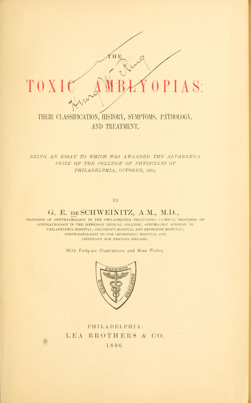 TOXI THEIR CLASSIFICATION, HISTORY, SYMPTOMS, PATHOLOGY, AND TREATMENT. BEING AN ESSAY TO WHICH WAS AWARDED THE ALVARENGA PRIZE OF THE COLLEGE OF PHYSICIANS OF PHILADELPHIA, OCTOBER, 189.',. BY G. E. deSCHWEENTTZ, A.M., M.D., PROFESSOR OF OPHTHALMOLOGY IN THE PHILADELPHIA POLYCLINIC; CLINICAL PROFESSOR OF OPHTHALMOLOGY IN THE JEFFEP.SON MEDICAL COLLEGE; OPHTHALMIC SURGEON TO PHILADELPHIA HOSPITAL, CHILDREN'S HOSPITAL AND METHODIST HOSPITAL ; OPHTHALMOLOGIST TO THE ORTHOPEDIC HOSPITAL AND INFIRMARY FOR NERVOUS DISEASES. With Forty-six Illustrations and Nine Plates. PHILADELPHIA: LEA BROTHERS & CO, 18 96.