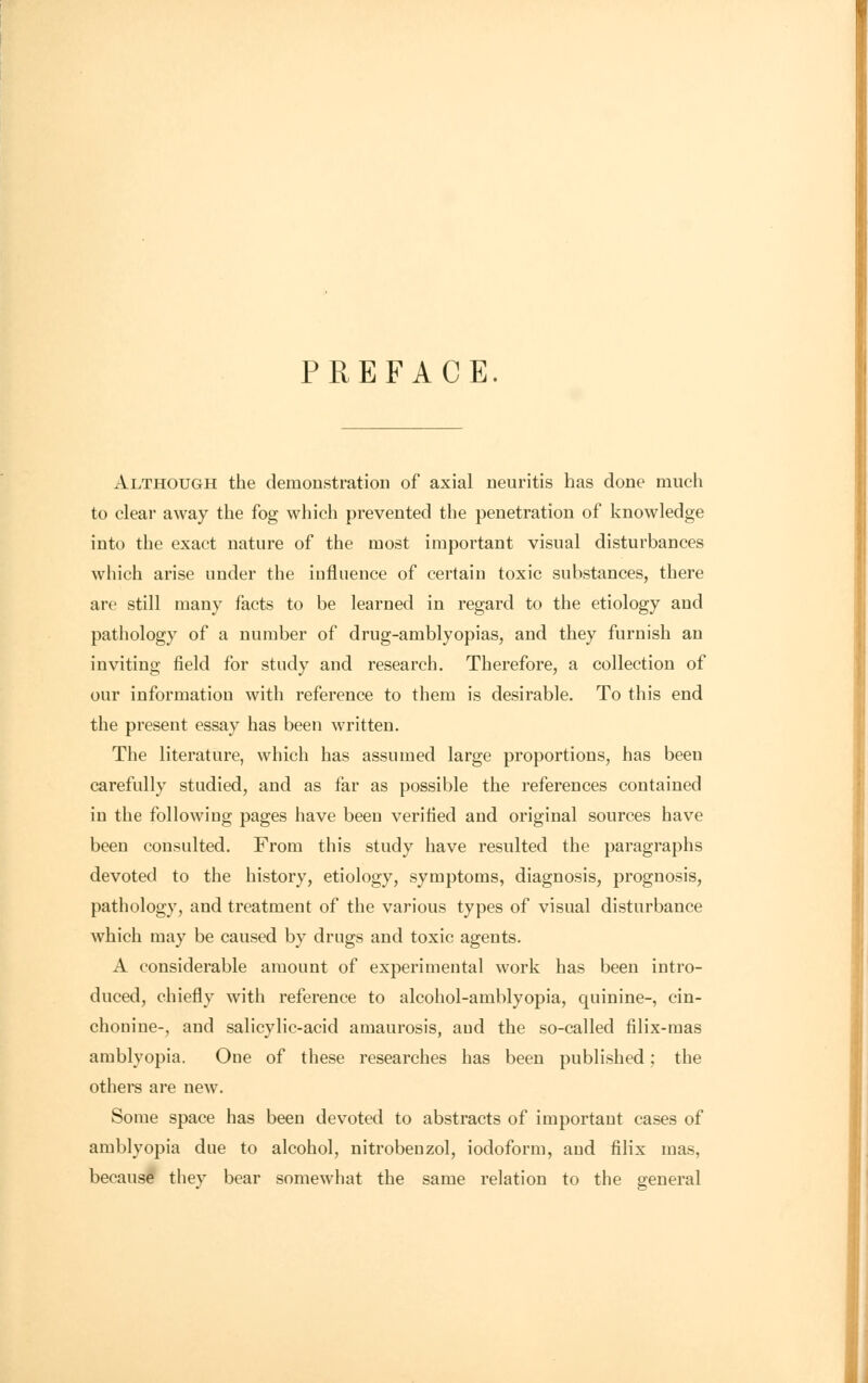 PREFACE. Although the demonstration of axial neuritis has done much to clear away the fog which prevented the penetration of knowledge into the exact nature of the most important visual disturbances which arise under the influence of certain toxic substances, there are still many facts to be learned in regard to the etiology and pathology of a number of drug-amblyopias, and they furnish an inviting field for study and research. Therefore, a collection of our information with reference to them is desirable. To this end the present essay has been written. The literature, which has assumed large proportions, has been carefully studied, and as far as possible the references contained in the following pages have been verified and original sources have been consulted. From this study have resulted the paragraphs devoted to the history, etiology, symptoms, diagnosis, prognosis, pathology, and treatment of the various types of visual disturbance which may be caused by drugs and toxic agents. A considerable amount of experimental work has been intro- duced, chiefly with reference to alcohol-amblyopia, quinine-, cin- chonine-, and salicylic-acid amaurosis, and the so-called filix-mas amblyopia. One of these researches has been published; the others are new. Some space has been devoted to abstracts of important cases of amblyopia due to alcohol, nitrobenzol, iodoform, and filix mas, because they bear somewhat the same relation to the general