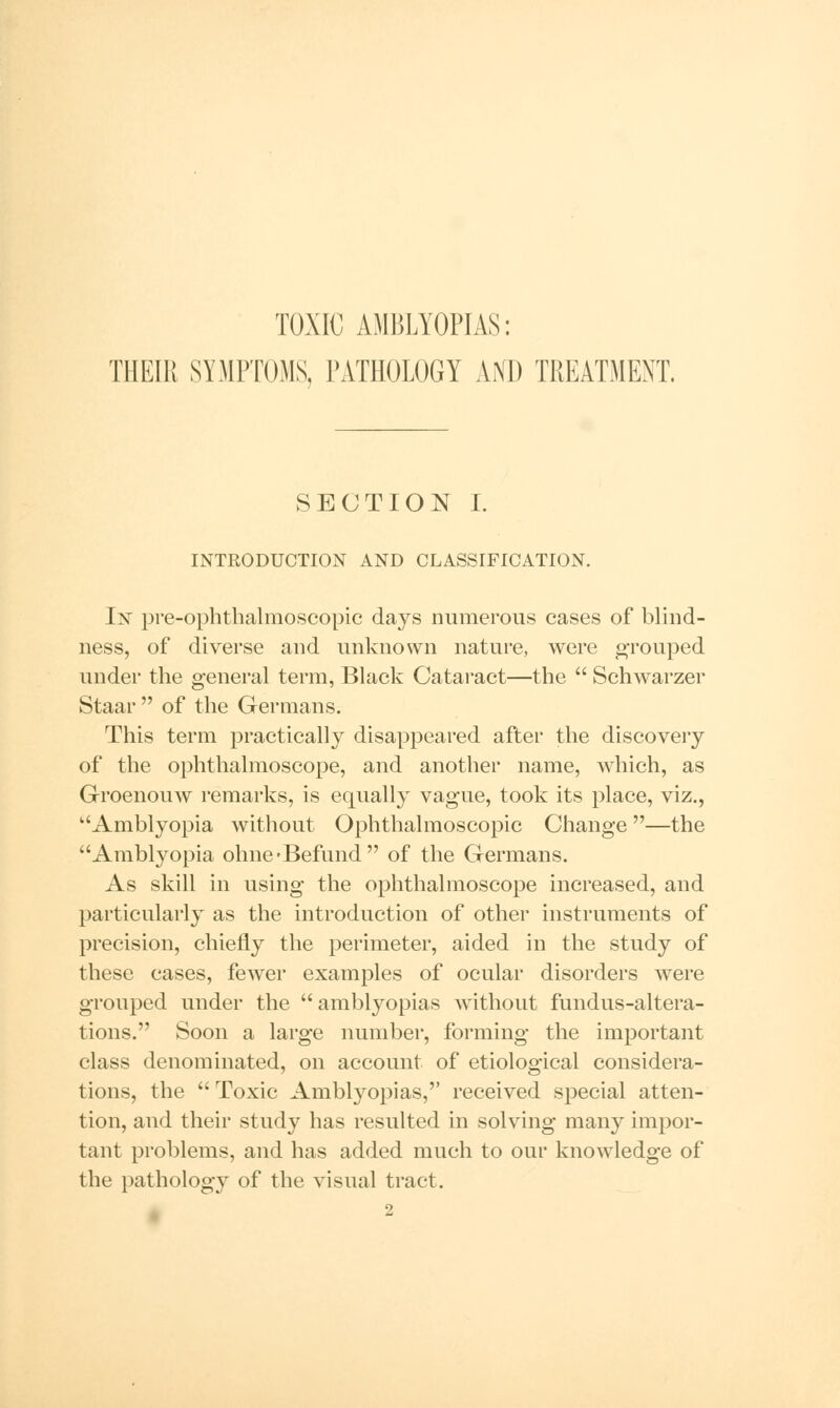 TOXIC AMBLYOPIAS: THEIR SYMPTOMS, PATHOLOGY AND TREATMENT. SECTION I. INTRODUCTION AND CLASSIFICATION. In pre-ophthalmoscopic days numerous cases of blind- ness, of diverse and unknown nature, were grouped under the general terra, Black Cataract—the  Schwarzer Staar  of the Germans. This term practically disappeared after the discovery of the ophthalmoscope, and another name, which, as Groenouw remarks, is equally vague, took its place, viz., Amblyopia without Ophthalmoscopic Change—the Amblyopia ohne-Befund of the Germans. As skill in using the ophthalmoscope increased, and particularly as the introduction of other instruments of precision, chiefly the perimeter, aided in the study of these cases, fewer examples of ocular disorders were grouped under the  amblyopias without fundus-altera- tions. Soon a large number, forming the important class denominated, on account of etiological considera- tions, the  Toxic Amblyopias,'' received special atten- tion, and their study has resulted in solving many impor- tant problems, and has added much to our knowledge of the pathology of the visual tract.