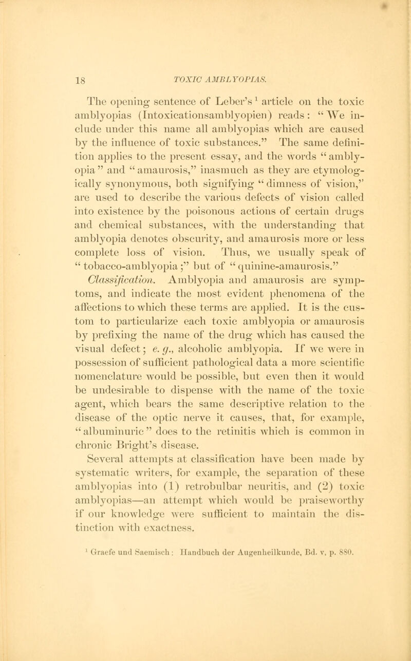 The opening sentence of Leber'sx article on the toxic amblyopias (Intoxicationsamblyopien) reads:  We in- clude under this name all amblyopias which are caused by the influence of toxic substances. The same defini- tion applies to the present essay, and the Avords  ambly- opia and amaurosis, inasmuch as they are etymolog- ically synonymous, both signifying  dimness of vision,'' are used to describe the various defects of vision called into existence by the poisonous actions of certain drugs and chemical substances, with the understanding that amblyopia denotes obscurity, and amaurosis more or less complete loss of vision. Thus, we usually speak of  tobacco-amblyopia; but of  quinine-amaurosis. Classification. Amblyopia and amaurosis are symp- toms, and indicate the most evident phenomena of the affections to which these terms are applied. It is the cus- tom to particularize each toxic amblyopia or amaurosis by prefixing the name of the drug which has caused the visual defect; e. g., alcoholic amblyopia. If we were in possession of sufficient pathological data a more scientific nomenclature would be possible, but even then it would be undesirable to dispense with the name of the toxic agent, which bears the same descriptive relation to the disease of the optic nerve it causes, that, for example,  albuminuric  does to the retinitis which is common in chronic Bright's disease. Several attempts at classification have been made by systematic writers, for example, the separation of these amblyopias into (1) retrobulbar neuritis, and (2) toxic amblyopias—an attempt which would be praiseworthy if our knowledge were sufficient to maintain the dis- tinction with exactness. 1 Graefe unci Saemiscli; I Iundbuch der Augenheilkunde, Bd. v, p. 880.