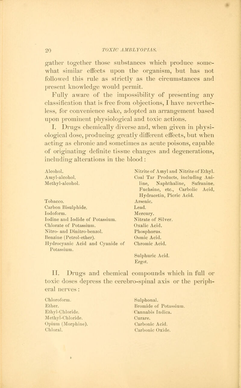 gather together those substances which produce some- what similar effects upon the organism, but has not followed this rule as strictly as the circumstances and present knowledge would permit. Fully aware of the impossibility of presenting any classification that is free from objections, I have neverthe- less, for convenience sake, adopted an arrangement based upon prominent physiological and toxic actions. I. Drugs chemically diverse and, when given in physi- ological dose, producing greatly different effects, but when acting as chronic and sometimes as acute poisons, capable of originating definite tissue changes and degenerations, including alterations in the blood : Alcohol. Amyl-alcohol. Methyl-alcohol. Tobacco. Carbon Bisulphide. Iodoform. Iodine and Iodide of Potassium. Chlorate of Potassium. Nitro- and Dinitro-benzol. Benzine (Petrol-ether). Hydrocyanic Acid and Cyanide of Potassium. Nitrite of Amyl and Nitrite of Ethyl. Coal Tar Products, including Ani- line, Naphthaline, Safranine, Fuchsine, etc., Carbolic Acid, Hydracetin, Picric Acid. Arsenic. Lead. Mercury. Nitrate of Silver. Oxalic Acid. Phosphorus. Osmic Acid. Cbromic Acid. Sulphuric Acid. Ergot. II. Drugs and chemical compounds which in full or toxic doses depress the cerebro-spinal axis or the periph- eral nerves: Chloroform. Ether. Ethyl-Chloride. Methyl-Chloride. Opium (Morphine). Chloral. Sulphonal. Bromide of Potassium. Cannabis Indica. Curare. Carbonic Acid. Carbonic Oxide.