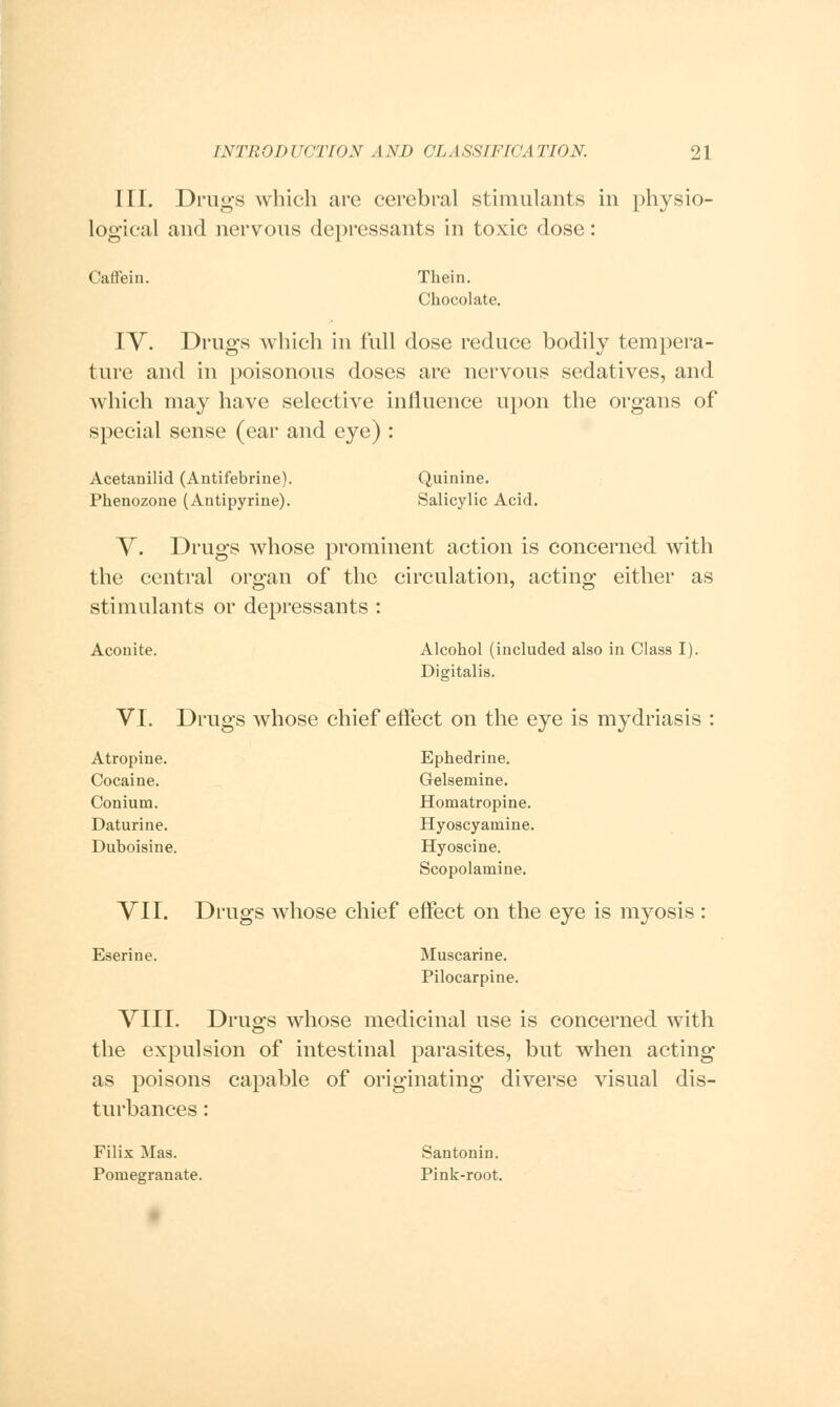 III. Drugs which are cerebral stimulants in physio- logical and nervous depressants in toxic dose: Caffein. Thein. Chocolate. IV. Drugs which in full dose reduce bodily tempera- ture and in poisonous doses are nervous sedatives, and which may have selective influence upon the organs of special sense (ear and eye) : Acetanilid (Antifebrine). Quinine. Phenozone (Antipyrine). Salicylic Acid. V. Drugs whose prominent action is concerned with the central organ of the circulation, acting either as stimulants or depressants : Aconite. Alcohol (included also in Class I). Digitalis. VI. Drugs whose chief effect on the eye is mydriasis : Atropine. Ephedrine. Cocaine. Gelsemine. Conium. Homatropine. Daturine. Hyoscyamine. Duboisine. Hyoscine. Scopolamine. VII. Drugs whose chief effect on the eye is myosis : Eserine. Muscarine. Pilocarpine. VIII. Drugs whose medicinal use is concerned with the expulsion of intestinal parasites, but when acting as poisons capable of originating diverse visual dis- turbances : Filix Mas. Santonin. Pomegranate. Pink-root.