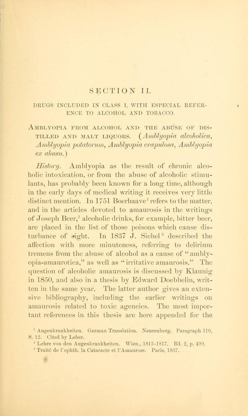 drugs included in class i, with especial refer- ence to alcohol and tobacco. Amblyopia from alcohol and the abuse of dis- tilled and malt liquors. (Amblyopia alcoJwlica, Amblyopia potatorum, Amblyopia crajiulosa, Amblyopia ex abusu.) History. Amblyopia as the result of chronic alco- holic intoxication, or from the abuse of alcoholic stimu- lants, has probably been known for a long time, although in the early days of medical writing it receives very little distinct mention. In 1751 Boerhaave1 refers to the matter, and in the articles devoted to amaurosis in the writings of Joseph Beer,'2 alcoholic drinks, for example, bitter beer, are placed in the list of those poisons which cause dis- turbance of sight. In 1837 J. Sichel3 described the affection with more minuteness, referring to delirium tremens from the abuse of alcohol as a cause of  ambly- opia-amaurotica, as well as  irritative amaurosis. The question of alcoholic amaurosis is discussed by Klaunig in 1850, and also in a thesis by Edward Doebbelin, writ- ten in the same year. The latter author gives an exten- sive bibliography, including the earlier writings on amaurosis related to toxic agencies. The most impor- tant references in this thesis are here appended for the 1 Augenkrankheiten. German Translation. Neurenberg. Paragraph 110, S. 12. Cited by Leber. 2 Lebre von den Augenkrankheiten. Wien., 1813-1817. Bd. 2, p. 499. 3 Traite de Tophth. la Cataracte et PAmaurose. Paris, 1837.