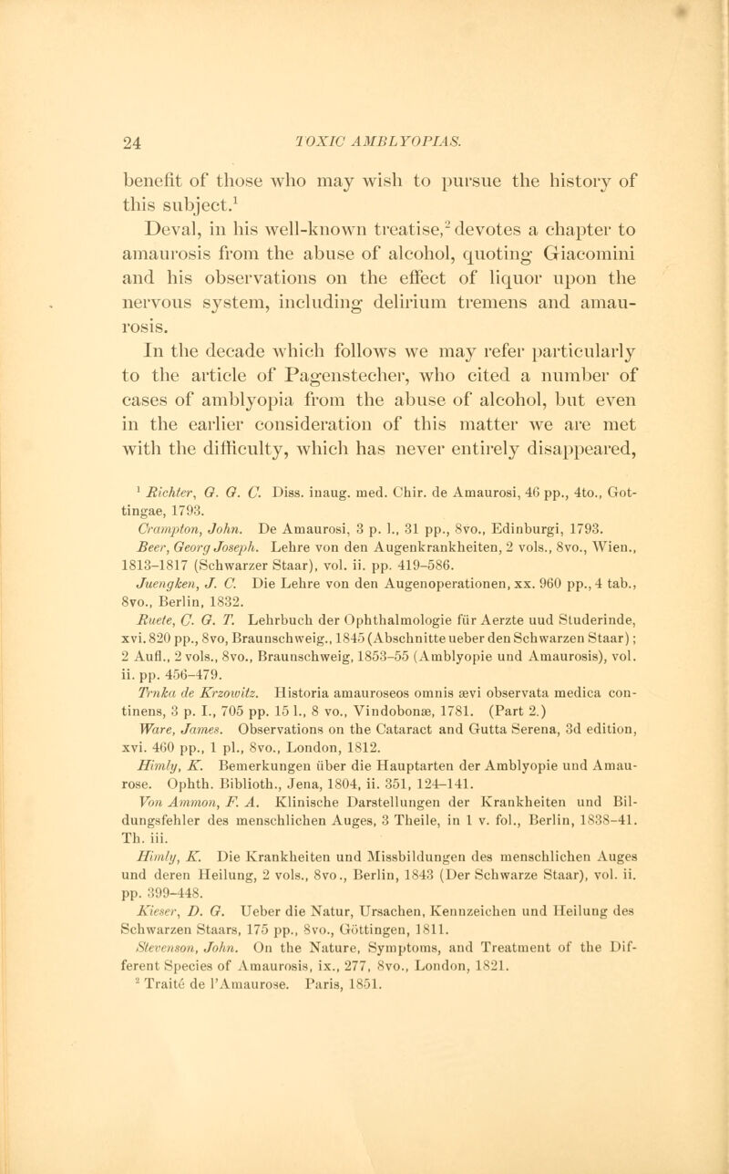 benefit of those who may wish to pursue the history of this subject.1 Deval, in his well-known treatise,2 devotes a chapter to amaurosis from the abuse of alcohol, quoting Giacomini and his observations on the effect of liquor upon the nervous system, including delirium tremens and amau- rosis. In the decade which follows we may refer particularly to the article of Pagenstecher, who cited a number of cases of amblyopia from the abuse of alcohol, but even in the earlier consideration of this matter we are met with the difficulty, which has never entirely disappeared, 1 Richter, G. G. C. Diss, inaug. med. Chir. de Amaurosi, 46 pp., 4to., Got- tingae, 1793. Crampton, John. De Amaurosi, 3 p. ]., 31 pp., 8vo., Edinburgh 1793. Beer, Georg Joseph. Lehre von den Augenkrankheiten, 2 vols., 8vo., Wien., 1813-1817 (Schwarzer Staar), vol. ii. pp. 419-586. Juengken, J. C. Die Lehre von den Augenoperationen, xx. 960 pp., 4 tab., 8vo.( Berlin, 1832. Ruete, C- G. T. Lehrbuch der Ophthalmologic fiir Aerzte uud Studerinde, xvi. 820 pp., 8vo, Braunschweig., 1845 (Abschnitte ueber den Schwarzen Staar); 2 Aufl., 2 vols., 8vo., Braunschweig, 1853-55 (Amblyopic und Amaurosis), vol. ii. pp. 456-479. Trnha de Krzowitz. Historia amauroseos omnis sevi observata medica con- tinens, 3 p. I., 705 pp. 15 1., 8 vo., Vindobonse, 1781. (Part 2.) Ware, James. Observations on the Cataract and Gutta Serena, 3d edition, xvi. 460 pp., 1 pi., 8vo., London, 1812. Himly, K. Bemerkungen iiber die Hauptarten der Amblyopic und Amau- rose. Ophth. Biblioth., Jena, 1804, ii. 351, 124-141. Von Ammon, F. A. Klinische Darstellungen der Krankheiten und Bil- dungsfehler des menschlichen Auges, 3 Theile, in 1 v. fob, Berlin, 1838-41. Th. iii. Himly, K. Die Krankheiten und Missbildungen des menschlichen Auges und deren Heilung, 2 vols., 8vo., Berlin, 1843 (Der Schwarze Staar), vol. ii. pp. 399-448. Kieser, D. G. Ueber die Natur, Ursachen, Kennzeichen und Heilung des Schwarzen Staars, 175 pp., 8vo., Gottingen, 1811. Stevenson, John. On the Nature, Symptoms, and Treatment of the Dif- ferent Species of Amaurosis, ix.( 277, 8vo., London, 1821. 2 Traite de l'Amaurose. Paris, 1851.