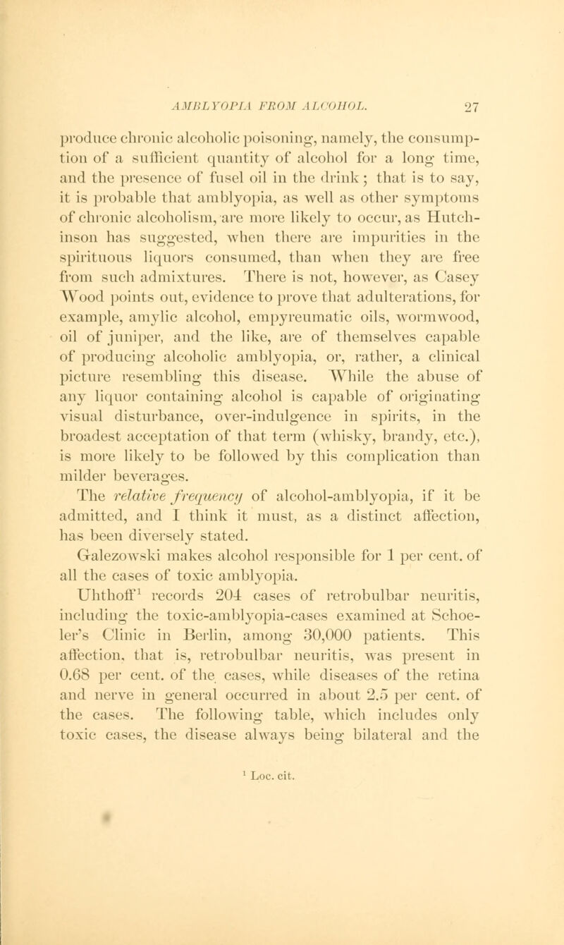 produce chronic alcoholic poisoning, namely, the consump- tion of a sufficient quantity of alcohol for a long time, and the presence of fusel oil in the drink ; that is to say, it is probable that amblyopia, as well as other symptoms of chronic alcoholism, are more likely to occur, as Hutch- inson has suggested, when there are impurities in the spirituous liquors consumed, than when they are free from such admixtures. There is not, however, as Casey Wood points out, evidence to prove that adulterations, for example, amylic alcohol, empyreumatic oils, wormwood, oil of juniper, and the like, are of themselves capable of producing alcoholic amblyopia, or, rather, a clinical picture resembling this disease. While the abuse of any liquor containing alcohol is capable of originating visual disturbance, over-indulgence in spirits, in the broadest acceptation of that term (whisky, brandy, etc.), is more likely to be followed by this complication than milder beverages. The relative frequency of alcohol-amblyopia, if it be admitted, and I think it must, as a distinct affection, has been diversely stated. Galezowski makes alcohol responsible for 1 per cent, of all the cases of toxic amblyopia. Uhthoff1 records 204 cases of retrobulbar neuritis, including the toxic-amblyopia-cases examined at Schoe- ler's Clinic in Berlin, among 30,000 patients. This affection, that is, retrobulbar neuritis, was present in 0.68 per cent, of the cases, while diseases of the retina and nerve in general occurred in about 2.5 per cent, of the cases. The following table, which includes only toxic cases, the disease always being bilateral and the 1 Loc. cit.