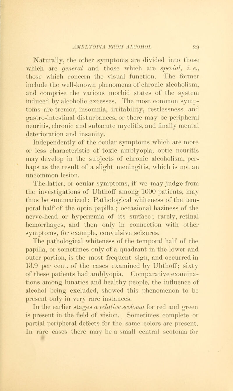 Naturally, the other symptoms are divided into those which are general and those which are special, i. e., those which concern the visual function. The former include the well-known phenomena of chronic alcoholism, and comprise the various morbid states of the system induced by alcoholic excesses. The most common symp- toms are tremor, insomnia, irritability, restlessness, and gastro-intestinal disturbances, or there may be peripheral neuritis, chronic and subacute myelitis, and finally mental deterioration and insanity. Independently of the ocular symptoms which are more or less characteristic of toxic amblyopia, optic neuritis may develop in the subjects of chronic alcoholism, per- haps as the result of a slight meningitis, which is not an uncommon lesion. The latter, or ocular symptoms, if we may judge from the investigations of Uhthoff among 1000 patients, may thus be summarized: Pathological whiteness of the tem- poral half of the optic papilla; occasional haziness of the nerve-head or hypenemia of its surface; rarely, retinal hemorrhages, and then only in connection with other symptoms, for example, convulsive seizures. The pathological whiteness of the temporal half of the papilla, or sometimes only of a quadrant in the lower and outer portion, is the most frequent sign, and occurred in 13.9 per cent, of the cases examined by Uhthoff; sixty of these patients had amblyopia. Comparative examina- tions among lunatics and healthy people, the influence of alcohol being excluded, showed this phenomenon to be present only in very rare instances. In the earlier stages a relative scotoma for red and green is present in the field of vision. Sometimes complete or partial peripheral defects for the same colors are present. In rare cases there mav be a small central scotoma for