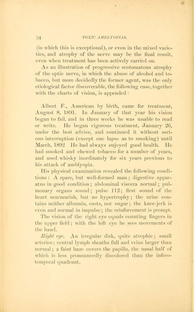 (in which this is exceptional), or even in the mixed varie- ties, and atrophy of the nerve may be the final result, even when treatment has been actively carried on. As an illustration of progressive scotomatous atrophy of the optic nerve, in which the abuse of alcohol and to- bacco, but more decidedly the former agent, was the only etiological factor discoverable, the following case, together with the charts of vision, is appended : Albert F., American by birth, came for treatment, August 8, 1891. In January of that year his vision began to fail, and in three weeks he was unable to read or write. He began vigorous treatment, January 26, under the best advice, and continued it without seri- ous interruption (except one lapse as to smoking) until March, 1892 He had always enjoyed good health. He had smoked and chewed tobacco for a number of years, and used whisky inordinately for six years previous to his attack of amblyopia. His physical examination revealed the following condi- tions : A spare, but well-formed man; digestive appar- atus in good condition; abdominal viscera normal; pul- monary organs sound; pulse 112; first sound of the heart murmurish, but no hypertrophy ; the urine con- tains neither albumin, casts, nor sugar; the knee-jerk is even and normal in impulse; the reinforcement is prompt. The vision of the right eye equals counting fingers in the upper field; with the left eye he sees movements of the hand. Right eye. An irregular disk, cpiite atrophic; small arteries; central lymph sheaths full and veins larger than normal; a faint haze covers the papilla, the nasal half of which is less pronouncedly discolored than the infero- temporal quadrant.