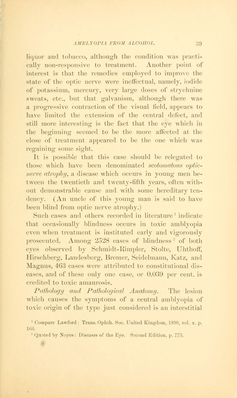 liquor and tobacco, although the condition was practi- cally non-responsive to treatment. Another point of interest is that the remedies employed to improve the slate of the optic nerve were ineffectual, namely, iodide of potassium, mercury, very large doses of strychnine sweats, etc., but that galvanism, although there was a progressive contraction of the visual field, appears to have limited the extension of the central defect, and still more interesting is the fact that the eye which in the beginning; seemed to be the more affected at the close of treatment appeared to be the one which was regaining1 some sight. It is possible that this case should be relegated to those which have been denominated scotomatous oj)tic- nerve atrophy, a disease which occurs in young men be- tween the twentieth and twenty-fifth years, often with- out demonstrable cause and with some hereditary ten- dency. (An uncle of this young man is said to have been blind from optic nerve atrophy.) Such cases and others recorded in literature1 indicate that occasionally blindness occurs in toxic amblyopia even when treatment is instituted early and vigorously prosecuted. Among 2528 cases of blindness 2 of both eyes observed by Schmidt-Rimpler, Stolte, Uhthoff, Hirschberg, Landesberg, Bremer, Seidelmann, Katz, and Magnus, 463 cases were attributed to constitutional dis- eases, and of these only one case, or 0.039 per cent, is credited to toxic amaurosis. Pathology and Pathological Anatomy. The lesion which causes the symptoms of a central amblyopia of toxic origin of the type just considered is an interstitial 1 Compare Lawford : Trans. Ophth. Soc. United Kingdom, 1890, vol. x. p. 166. Quoted by Xoyes: Diseases of the Eye. Second Edition, p. 773.