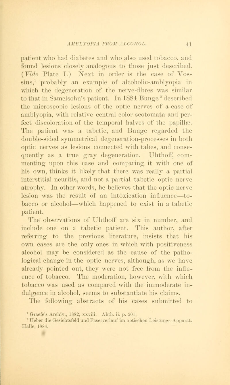 patient who had diabetes and who also used tobacco, and found lesions closely analogous to those just described. (Vide Plate I.) Next in order is the case of Yos- sius,1 probably an example of alcoholic-amblyopia in which the degeneration of the nerve-fibres was similar to that in Samelsohn's patient. In 188 I IJunge2 described the microscopic lesions of the optic nerves of a case of amblyopia, with relative central color scotomata and per- fect discoloration of the temporal halves of the papillae. The patient was a tabetic, and Bunge regarded the double-sided symmetrical degeneration-processes in both optic nerves as lesions connected with tabes, and conse- quently as a true gray degeneration. Uhthoff, com- menting upon this case and comparing it with one of his own, thinks it likely that there was really a partial interstitial neuritis, and not a partial tabetic optic nerve atrophy. In other words, he believes that the optic nerve lesion was the result of an intoxication influence—to- bacco or alcohol—which happened to exist in a tabetic patient. The observations of Uhthoff are six in number, and include one on a tabetic patient. This author, after referring to the previous literature, insists that his own cases are the only ones in which with positiveness alcohol may be considered as the cause of the patho- logical change in the optic nerves, although, as we have already pointed out, they were not free from the influ- ence of tobacco. The moderation, however, with which tobacco was used as compared with the immoderate in- dulgence in alcohol, seems to substantiate his claims. The following abstracts of his cases submitted to 1 Graefe's Archiv., 1882, xxviii. Abth. ii. p. 201. 2 Ueber die Gesichtsfeld und Faserverlauf im optischen Leistungs-Apparat. Halle, 1884.